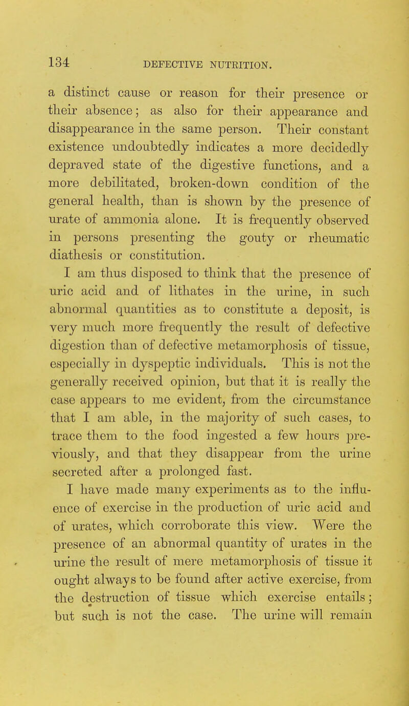 a distinct cause or reason for their presence or their absence; as also for their appearance and disappearance in the same person. Their constant existence undoubtedly indicates a more decidedly depraved state of the digestive functions, and a more debilitated, broken-down condition of the general health, than is shown by the presence of urate of ammonia alone. It is frequently observed in persons presenting the gouty or rheumatic diathesis or constitution. I am thus disposed to think that the presence of uric acid and of lithates in the urine, in such abnormal quantities as to constitute a deposit, is very much more frequently the result of defective digestion than of defective metamorphosis of tissue, especially in dyspeptic individuals. This is not the generally received opinion, but that it is really the case appears to me evident, from the circumstance that I am able, in the majority of such cases, to trace them to the food ingested a few hours pre- viously, and that they disappear from the urine secreted after a prolonged fast. I have made many experiments as to the influ- ence of exercise in the production of uric acid and of urates, which corroborate this view. Were the presence of an abnormal quantity of urates in the urine the result of mere metamorphosis of tissue it ought always to be found after active exercise, from the destruction of tissue which exercise entails; but such is not the case. The urine will remain
