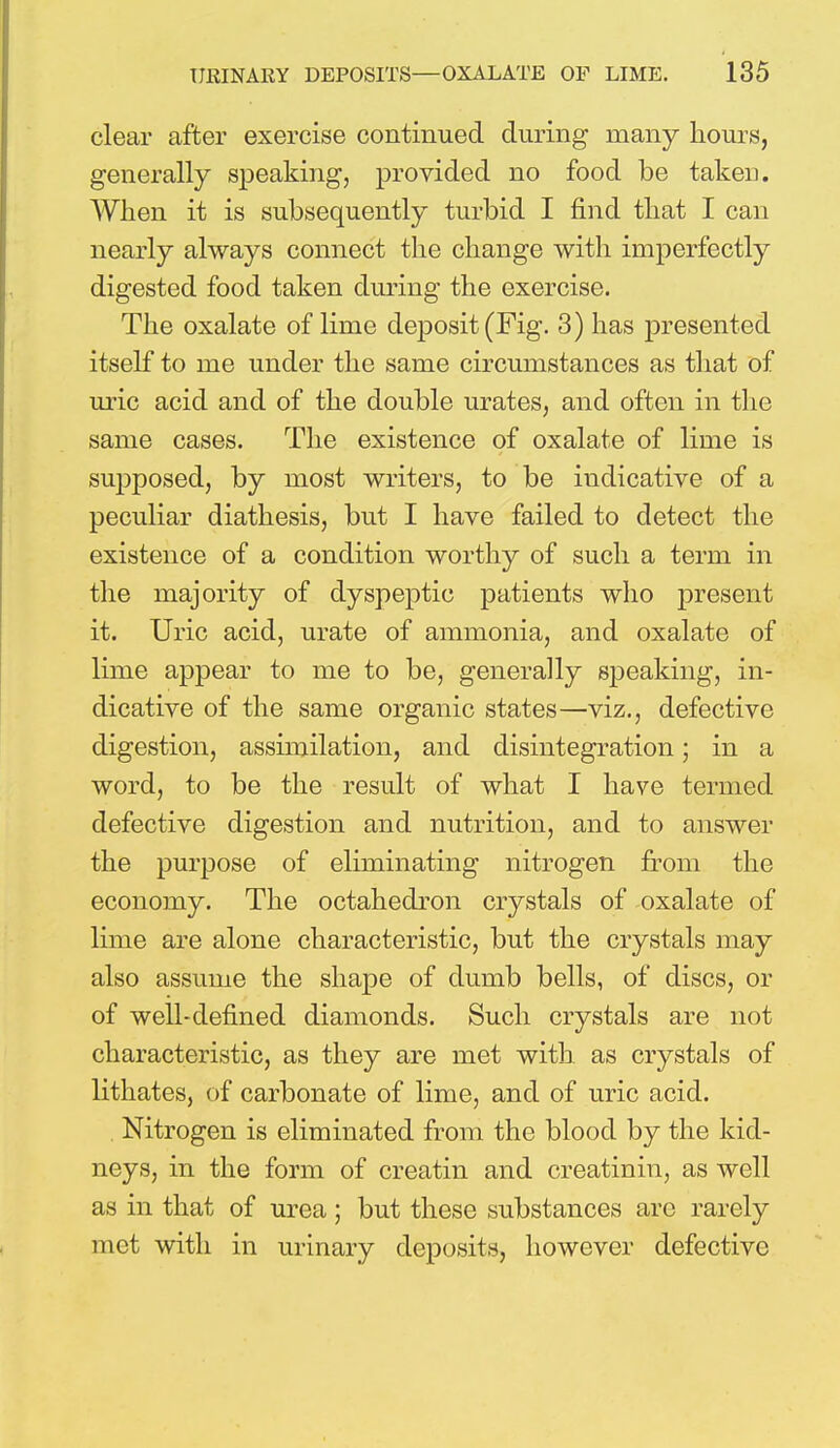 clear after exercise continued during many hours, generally speaking, provided no food be taken. AVhen it is subsequently turbid I find that I can nearly always connect the change with imperfectly digested food taken during the exercise. The oxalate of lime deposit (Fig. 3) has presented itself to me under the same circumstances as that of uric acid and of the double urates, and often in the same cases. The existence of oxalate of lime is supposed, by most writers, to be indicative of a peculiar diathesis, but I have failed to detect the existence of a condition worthy of such a term in the majority of dyspeptic patients who present it. Uric acid, urate of ammonia, and oxalate of lime appear to me to be, generally speaking, in- dicative of the same organic states—viz., defective digestion, assimilation, and disintegration; in a word, to be the result of what I have termed defective digestion and nutrition, and to answer the purpose of eliminating nitrogen from the economy. The octahedron crystals of oxalate of lime are alone characteristic, but the crystals may also assume the shape of dumb bells, of discs, or of well-defined diamonds. Such crystals are not characteristic, as they are met with as crystals of lithates, of carbonate of lime, and of uric acid. Nitrogen is eliminated from the blood by the kid- neys, in the form of creatin and creatinm, as well as in that of urea ; but these substances arc rarely met with in urinary deposits, however defective