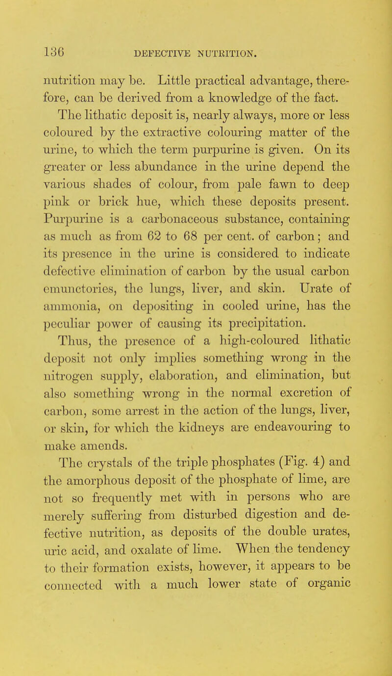 nutrition may be. Little practical advantage, there- fore, can be derived from a knowledge of the fact. The lithatic deposit is, nearly always, more or less coloured by the extractive colouring matter of the urine, to which the term purpurine is given. On its greater or less abundance in the urine depend the various shades of colour, from pale fawn to deep pink or brick hue, which these deposits present. Purpurine is a carbonaceous substance, containing as much as from 62 to 68 per cent, of carbon; and its presence in the urine is considered to indicate defective elimination of carbon by the usual carbon emunctories, the lungs, liver, and skin. Urate of ammonia, on depositing in cooled urine, has the peculiar power of causing its precipitation. Thus, the presence of a high-coloured lithatic deposit not only implies something wrong in the nitrogen supply, elaboration, and elimination, but also something wrong in the normal excretion of carbon, some arrest in the action of the lungs, liver, or skin, for which the kidneys are endeavouring to make amends. The crystals of the triple phosphates (Fig. 4) and the amorphous deposit of the phosphate of lime, are not so frequently met with in persons who are merely suffering from disturbed digestion and de- fective nutrition, as deposits of the double urates, uric acid, and oxalate of lime. When the tendency to their formation exists, however, it appears to be connected with a much lower state of organic