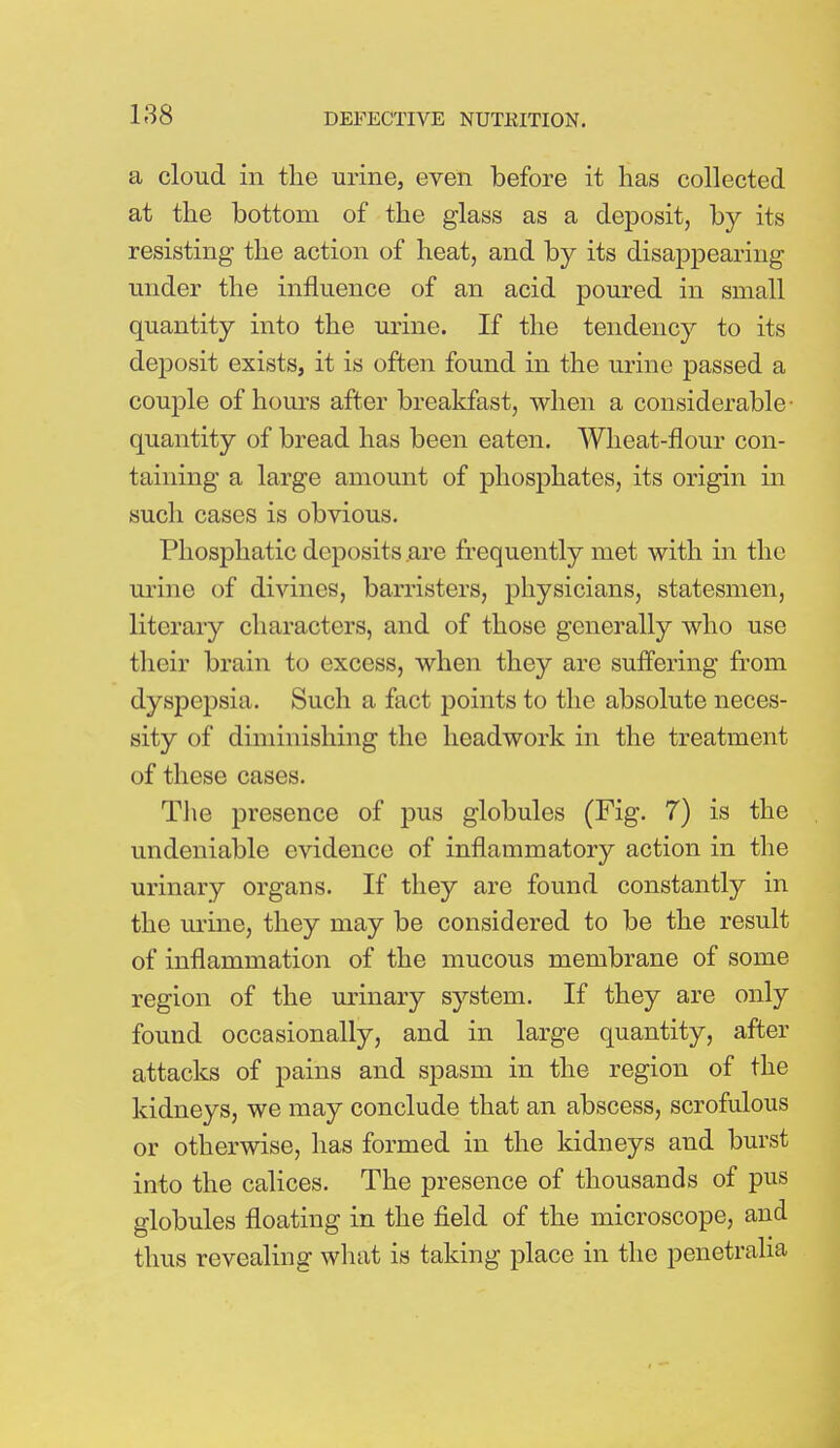 a cloud in the urine, even before it has collected at the bottom of the glass as a deposit, by its resisting the action of heat, and by its disappearing under the influence of an acid poured in small quantity into the urine. If the tendency to its deposit exists, it is often found in the urine passed a couple of hours after breakfast, when a considerable- quantity of bread has been eaten. Wheat-flour con- taining a large amount of phosphates, its origin in such cases is obvious. Phosphatic deposits are frequently met with in the urine of divines, barristers, physicians, statesmen, literary characters, and of those generally who use their brain to excess, when they are suffering from dyspepsia. Such a fact points to the absolute neces- sity of diminishing the headwork in the treatment of these cases. The presence of pus globules (Fig. 7) is the undeniable evidence of inflammatory action in the urinary organs. If they are found constantly in the urine, they may be considered to be the result of inflammation of the mucous membrane of some region of the urinary system. If they are only found occasionally, and in large quantity, after attacks of pains and spasm in the region of the kidneys, we may conclude that an abscess, scrofulous or otherwise, has formed in the kidneys and burst into the calices. The presence of thousands of pus globules floating in the field of the microscope, and thus revealing what is taking place in the penetralia