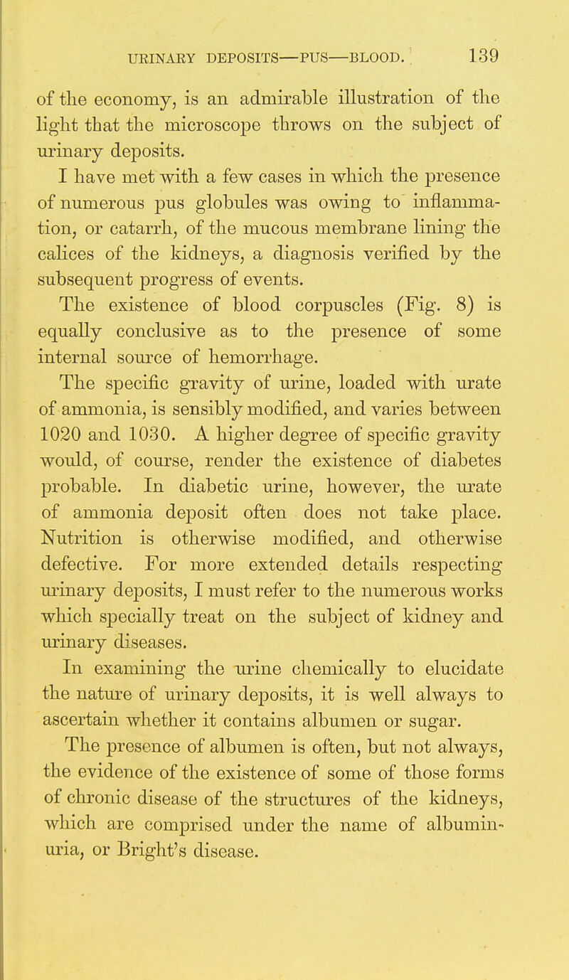 of the economy, is an admirable illustration of the light that the microscope throws on the subject of urinary deposits. I have met with a few cases in which the presence of numerous pus globules was owing to inflamma- tion, or catarrh, of the mucous membrane lining the calices of the kidneys, a diagnosis verified by the subsequent progress of events. The existence of blood corpuscles (Fig. 8) is equally conclusive as to the presence of some internal source of hemorrhage. The specific gravity of urine, loaded with urate of ammonia, is sensibly modified, and varies between 1020 and 1030. A higher degree of specific gravity would, of course, render the existence of diabetes probable. In diabetic urine, however, the urate of ammonia deposit often does not take place. Nutrition is otherwise modified, and otherwise defective. For more extended details respecting urinary deposits, I must refer to the numerous works which specially treat on the subject of kidney and urinary diseases. In examining the urine chemically to elucidate the nature of urinary deposits, it is well always to ascertain whether it contains albumen or sugar. The presence of albumen is often, but not always, the evidence of the existence of some of those forms of chronic disease of the structures of the kidneys, which are comprised under the name of albumin- uria, or Bright's disease.