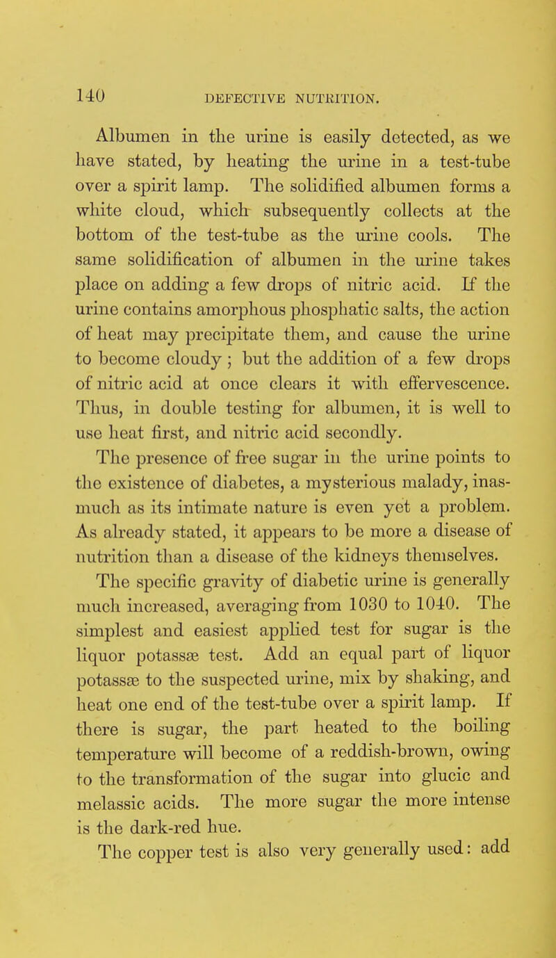 Albumen in the urine is easily detected, as we have stated, by heating the urine in a test-tube over a spirit lamp. The solidified albumen forms a white cloud, which subsequently collects at the bottom of the test-tube as the urine cools. The same solidification of albumen in the urine takes place on adding a few drops of nitric acid. If the urine contains amorphous phosphatic salts, the action of heat may precipitate them, and cause the urine to become cloudy ; but the addition of a few drops of nitric acid at once clears it with effervescence. Tims, in double testing for albumen, it is well to use heat first, and nitric acid secondly. The presence of free sugar in the urine points to the existence of diabetes, a mysterious malady, inas- much as its intimate nature is even yet a problem. As already stated, it appears to be more a disease of nutrition than a disease of the kidneys themselves. The specific gravity of diabetic urine is generally much increased, averaging from 1030 to 1040. The simplest and easiest applied test for sugar is the liquor potassae test. Add an equal part of liquor potassas to the suspected urine, mix by shaking, and heat one end of the test-tube over a spirit lamp. If there is sugar, the part heated to the boiling temperature will become of a reddish-brown, owing to the transformation of the sugar into glucic and melassic acids. The more sugar the more intense is the dark-red hue. The copper test is also very generally used: add