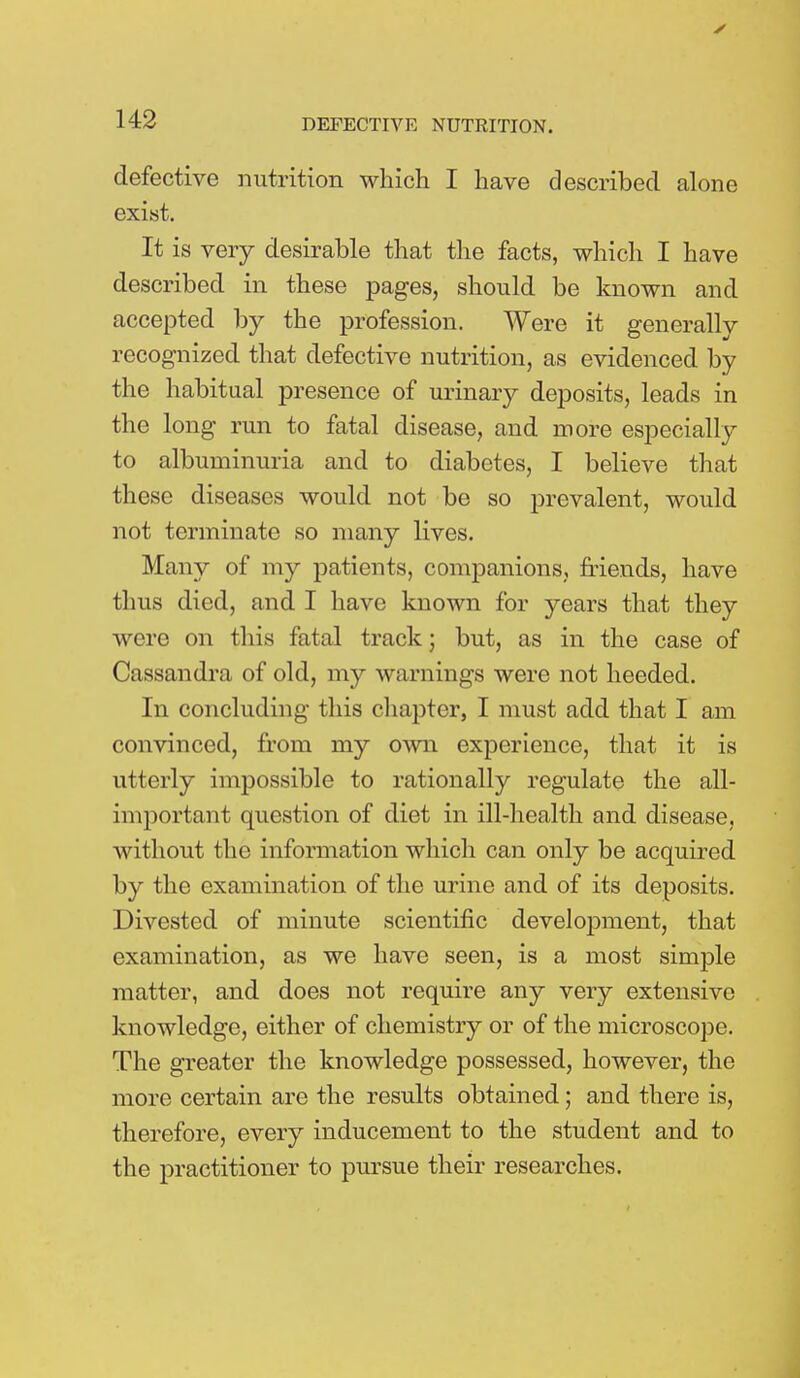 defective nutrition which I have described alone exist. It is very desirable that the facts, which I have described in these pages, should be known and accepted by the profession. Were it generally recognized that defective nutrition, as evidenced by the habitual presence of urinary deposits, leads in the long run to fatal disease, and more especially to albuminuria and to diabetes, I believe that these diseases would not be so prevalent, would not terminate so many lives. Many of my patients, companions, friends, have thus died, and I have known for years that they were on this fatal track; but, as in the case of Cassandra of old, my warnings were not heeded. In concluding this chapter, I must add that I am convinced, from my own experience, that it is utterly impossible to rationally regulate the all- important question of diet in ill-health and disease, without the information which can only be acquired by the examination of the urine and of its deposits. Divested of minute scientific development, that examination, as we have seen, is a most simple matter, and does not require any very extensive knowledge, either of chemistry or of the microscope. The greater the knowledge possessed, however, the more certain are the results obtained; and there is, therefore, every inducement to the student and to the practitioner to pursue their researches.