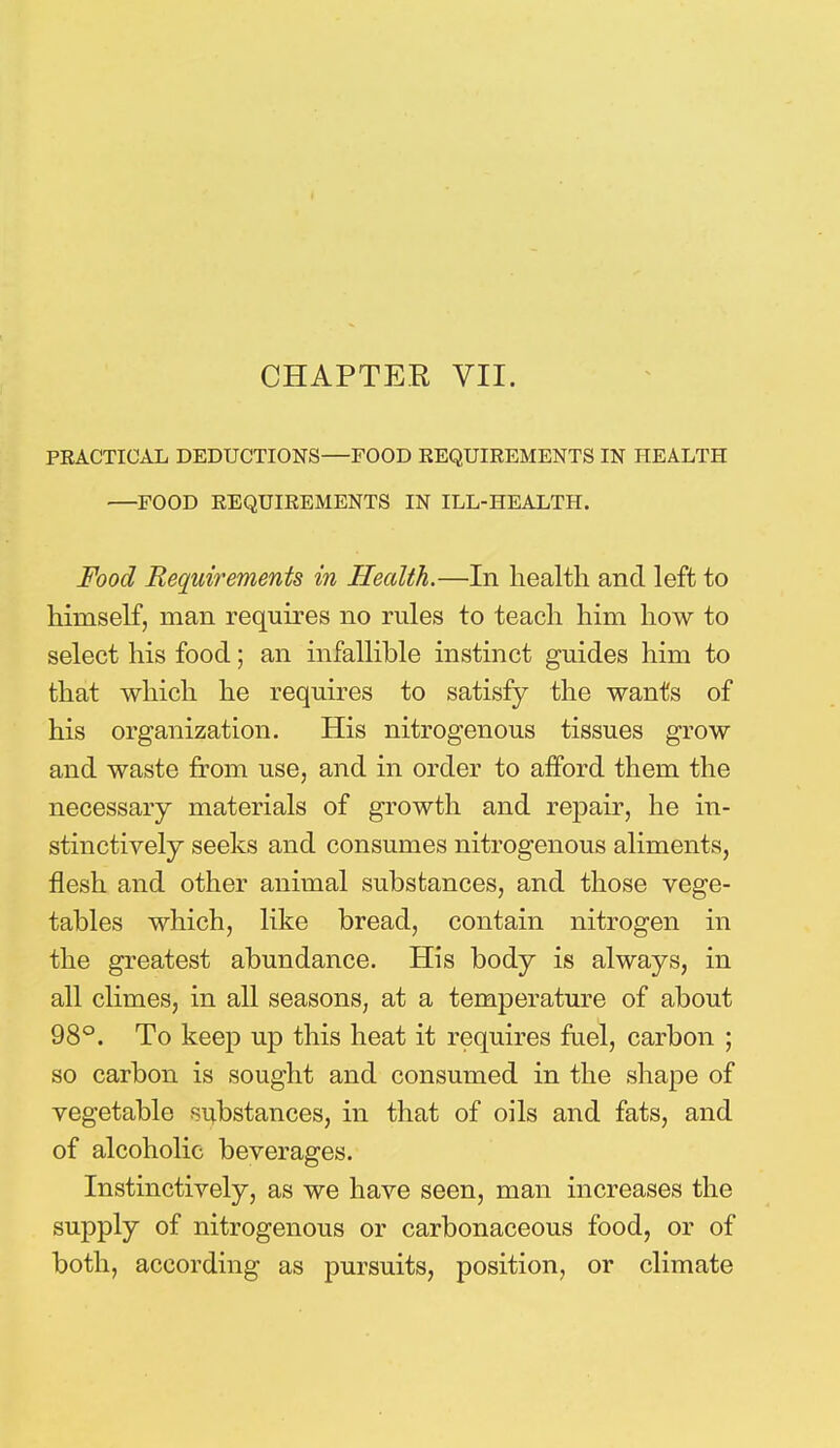 CHAPTER VII. PRACTICAL DEDUCTIONS—FOOD REQUIREMENTS IN HEALTH —FOOD REQUIREMENTS IN ILL-HEALTH. Food Requirements in Health.—In health and left to himself, man requires no rules to teach him how to select his food; an infallible instinct guides him to that which he requires to satisfy the wants of his organization. His nitrogenous tissues grow and waste from use, and in order to afford them the necessary materials of growth and repair, he in- stinctively seeks and consumes nitrogenous aliments, flesh and other animal substances, and those vege- tables which, like bread, contain nitrogen in the greatest abundance. His body is always, in all climes, in all seasons, at a temperature of about 98°. To keep up this heat it requires fuel, carbon ; so carbon is sought and consumed in the shape of vegetable substances, in that of oils and fats, and of alcoholic beverages. Instinctively, as we have seen, man increases the supply of nitrogenous or carbonaceous food, or of both, according as pursuits, position, or climate