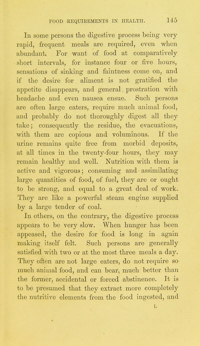 In some persons the digestive process being very rapid, frequent meals are required, even when abundant. For want of food at comparatively- short intervals, for instance four or five hours, sensations of sinking and faintness come on, and if the desire for aliment is not gratified the appetite disappears, and general. prostration with headache and even nausea ensue. Such persons are often large eaters, require much animal food, and probably do not thoroughly digest all they take; consequently the residue, the evacuations, with them are copious and voluminous. If the urine remains quite free from morbid deposits, at all times in the twenty-four hours, they may remain healthy and well. Nutrition with them is active and vigorous; consuming and assimilating large quantities of food, of fuel, they are or ought to be strong, and equal to a great deal of work. They are like a powerful steam engine supplied by a large tender of coal. In others, on the contrary, the digestive process appears to be very slow. When hunger has been appeased, the desire for food is long in again making itself felt. Such persons are generally satisfied with two or at the most three meals a day. They often are not large eaters, do not require so much animal food, and can bear, much better than the former, accidental or forced abstinence. It is to be presumed that they extract more completely the nutritive elements from the food ingested, and L