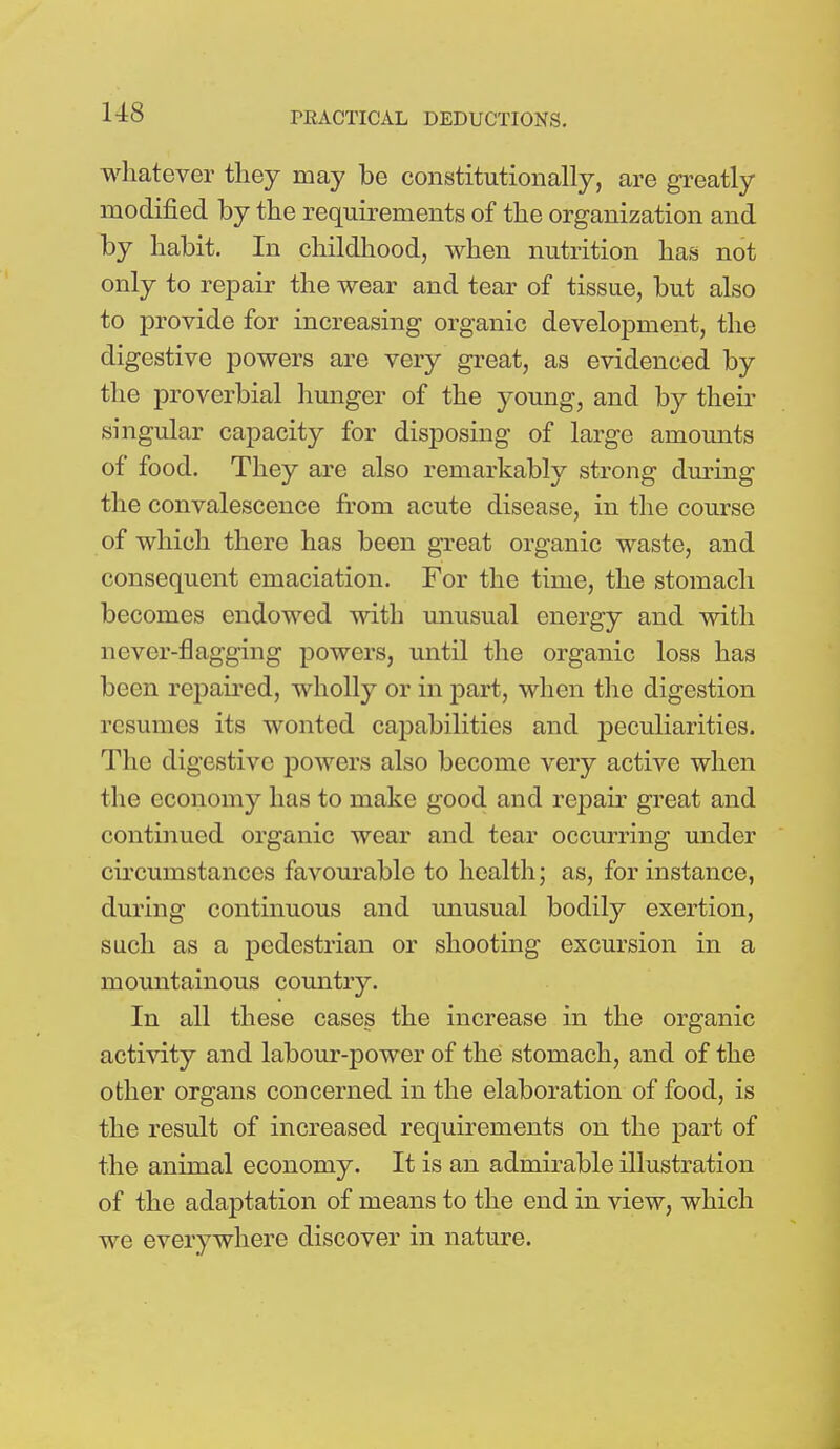 whatever they may be constitutionally, are greatly modified by the requirements of the organization and by habit. In childhood, when nutrition has not only to repair the wear and tear of tissue, but also to provide for increasing organic development, the digestive powers are very great, as evidenced by the proverbial hunger of the young, and by their singular capacity for disposing of large amounts of food. They are also remarkably strong during the convalescence from acute disease, in the course of which there has been great organic waste, and consequent emaciation. For the time, the stomach becomes endowed with unusual energy and with never-flagging powers, until the organic loss has been repaired, wholly or in part, when the digestion resumes its wonted capabilities and peculiarities. The digestive powers also become very active when the economy has to make good and repair great and continued organic wear and tear occurring under circumstances favourable to health; as, for instance, during continuous and unusual bodily exertion, such as a pedestrian or shooting excursion in a mountainous country. In all these cases the increase in the organic activity and labour-power of the stomach, and of the other organs concerned in the elaboration of food, is the result of increased requirements on the part of the animal economy. It is an admirable illustration of the adaptation of means to the end in view, which we everywhere discover in nature.