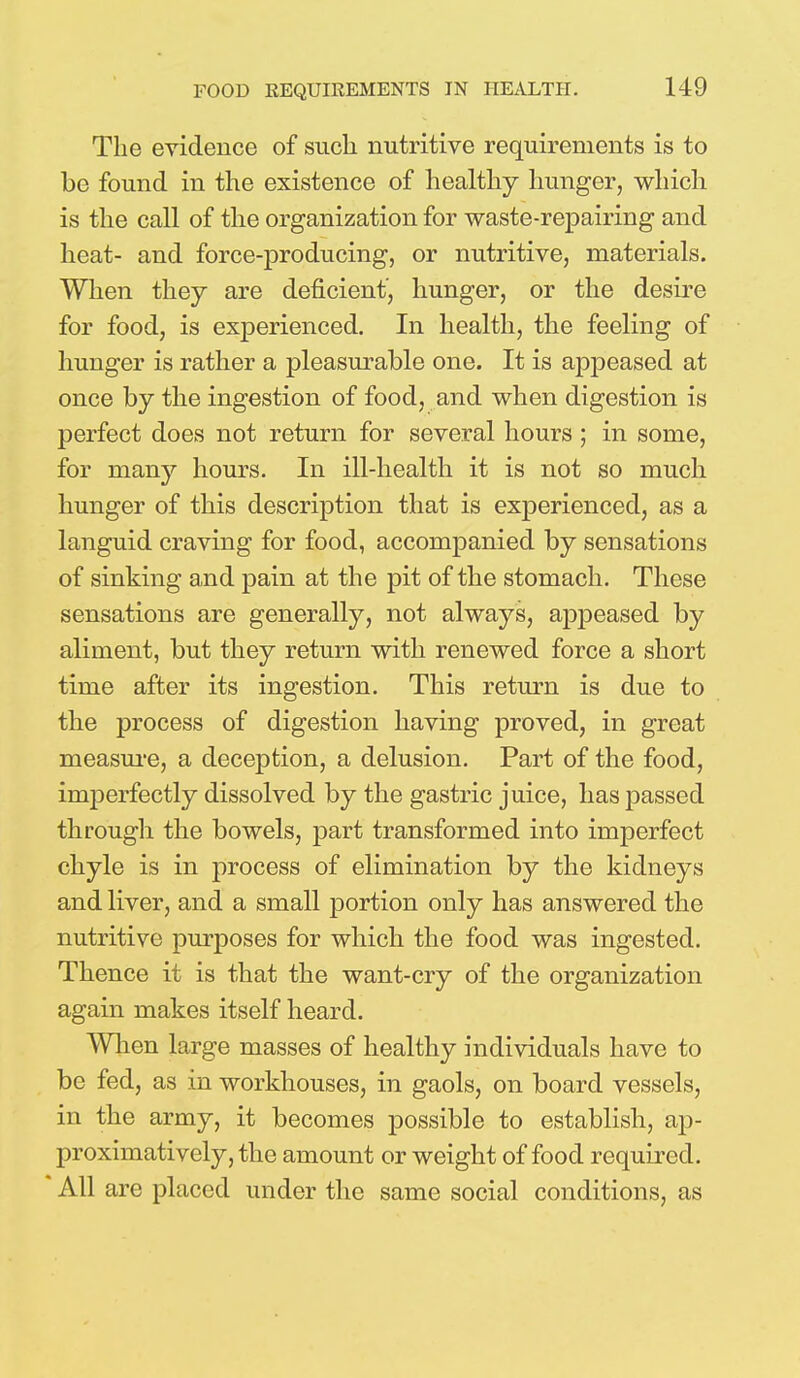 The evidence of such nutritive requirements is to be found in the existence of healthy hunger, which is the call of the organization for waste-repairing and heat- and force-producing, or nutritive, materials. When they are deficient, hunger, or the desire for food, is experienced. In health, the feeling of hunger is rather a pleasurable one. It is appeased at once by the ingestion of food, and when digestion is perfect does not return for several hours ; in some, for many hours. In ill-health it is not so much hunger of this description that is experienced, as a languid craving for food, accompanied by sensations of sinking and pain at the pit of the stomach. These sensations are generally, not always, appeased by aliment, but they return with renewed force a short time after its ingestion. This return is due to the process of digestion having proved, in great measure, a deception, a delusion. Part of the food, imperfectly dissolved by the gastric juice, has passed through the bowels, part transformed into imperfect chyle is in process of elimination by the kidneys and liver, and a small portion only has answered the nutritive purposes for which the food was ingested. Thence it is that the want-cry of the organization again makes itself heard. When large masses of healthy individuals have to be fed, as in workhouses, in gaols, on board vessels, in the army, it becomes possible to establish, ap- proximatively, the amount or weight of food required. All are placed under the same social conditions, as