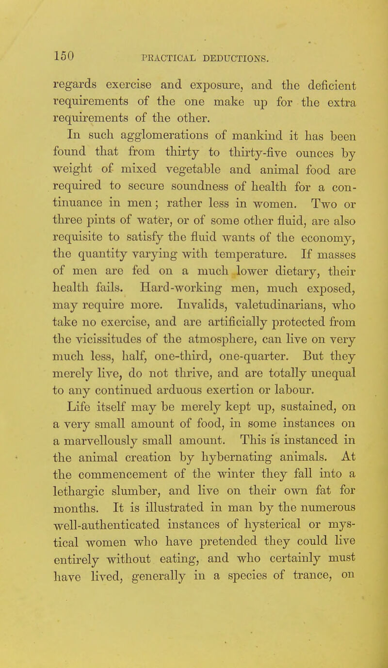 regards exercise and exposure, and the deficient requirements of the one make up for the extra requirements of the other. In such agglomerations of mankind it has been found that from thirty to thirty-five ounces by weight of mixed vegetable and animal food are required to secure soundness of health for a con- tinuance in men; rather less in women. Two or three pints of water, or of some other fluid, are also requisite to satisfy the fluid wants of the economy, the quantity varying with temperature. If masses of men are fed on a much lower dietary, their health fails. Hard-working men, much exposed, may require more. Invalids, valetudinarians, who take no exercise, and are artificially protected from the vicissitudes of the atmosphere, can live on very much less, half, one-third, one-quarter. But they merely live, do not thrive, and are totally unequal to any continued arduous exertion or labour. Life itself may be merely kept up, sustained, on a very small amount of food, in some instances on a marvellously small amount. This is instanced in the animal creation by hybernating animals. At the commencement of the winter they fall into a lethargic slumber, and live on their own fat for months. It is illustrated in man by the numerous well-authenticated instances of hysterical or mys- tical women who have pretended they could live entirely without eating, and who certainly must have lived, generally in a species of trance, on