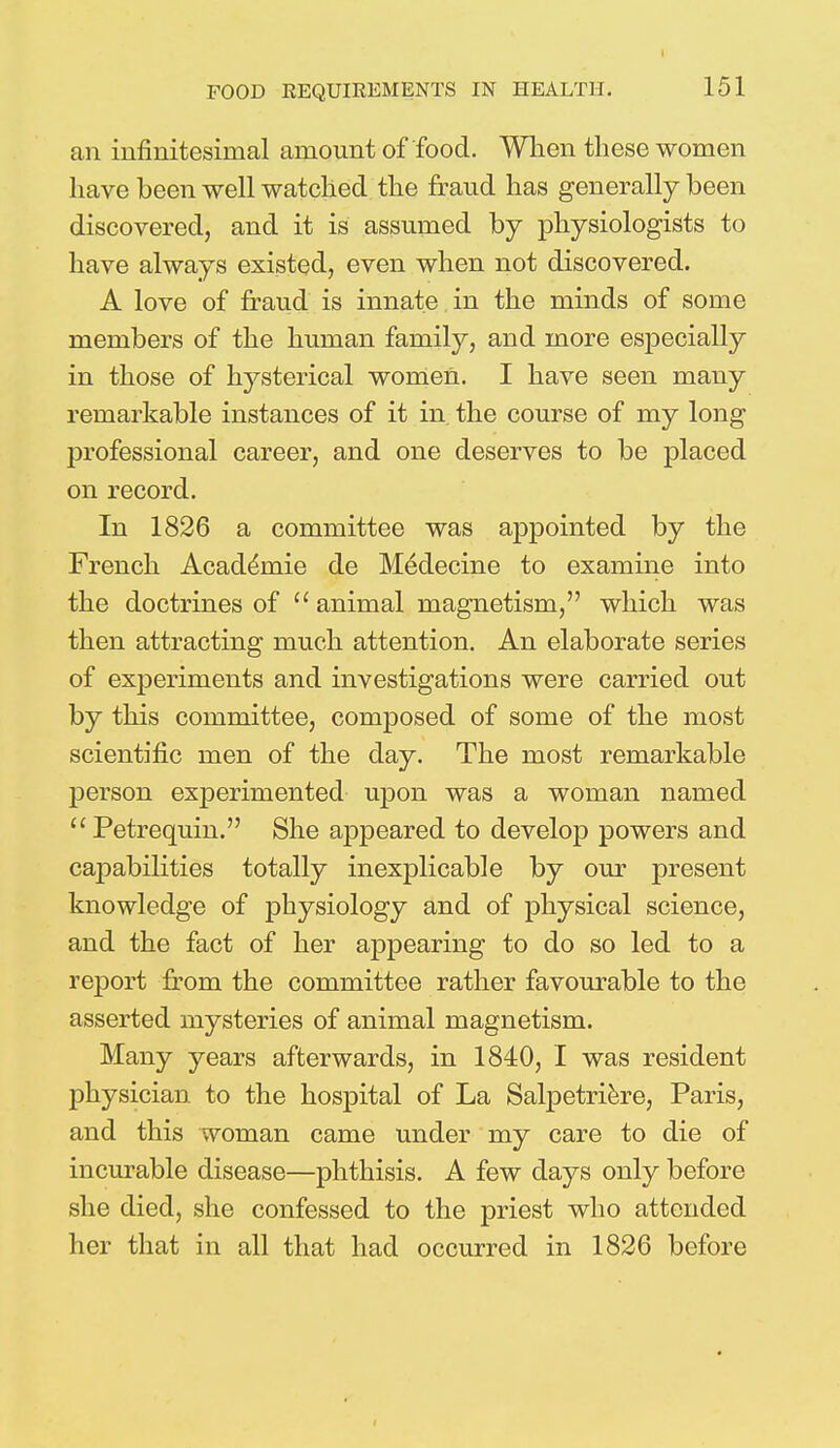 an infinitesimal amount of food. When these women have been well watched the fraud has generally been discovered, and it is assumed by physiologists to have always existed, even when not discovered. A love of fraud is innate in the minds of some members of the human family, and more especially in those of hysterical women. I have seen many remarkable instances of it in the course of my long professional career, and one deserves to be placed on record. In 1826 a committee was appointed by the French Acaddmie de Medecine to examine into the doctrines of animal magnetism, which was then attracting much attention. An elaborate series of experiments and investigations were carried out by this committee, composed of some of the most scientific men of the day. The most remarkable person experimented upon was a woman named Petrequin. She appeared to develop powers and capabilities totally inexplicable by our present knowledge of physiology and of physical science, and the fact of her appearing to do so led to a report from the committee rather favourable to the asserted mysteries of animal magnetism. Many years afterwards, in 1840, I was resident physician to the hospital of La Salpetriere, Paris, and this woman came under my care to die of incurable disease—phthisis. A few days only before she died, she confessed to the priest who attended her that in all that had occurred in 1826 before