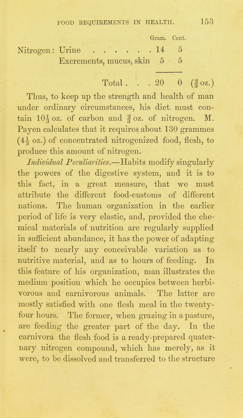 Gram. Cent. Nitrogen: Urine 14 5 Excrements, mucus, skin 5 5 Total ... 20 0 (f oz.) Thus, to keep up the strength and health of man under ordinary circumstances, his diet must con- tain 10^ oz. of carbon and § oz. of nitrogen. M. Payen calculates that it requires about 130 grammes (4^ oz.) of concentrated nitrogenized food, flesh, to produce this amount of nitrogen. Individual Peculiarities.—Habits modify singularly the powers of the digestive system, and it is to this fact, in a great measure, that we must attribute the different food-customs of different nations. The human organization in the earlier period of life is very elastic, and, provided the che- mical materials of nutrition are regularly supplied in sufficient abundance, it has the power of adapting itself to nearly any conceivable variation as to nutritive material, and as to hours of feeding. In this feature of his organization, man illustrates the medium position which he occupies between herbi- vorous and carnivorous animals. The latter are mostly satisfied with one flesh meal in the twenty- four hours. The former, when grazing in a pasture, are feeding the greater part of the day. In the carnivora the flesh food is a ready-prepared quater- nary nitrogen compound, which has merely, as it were, to be dissolved and transferred to the structure
