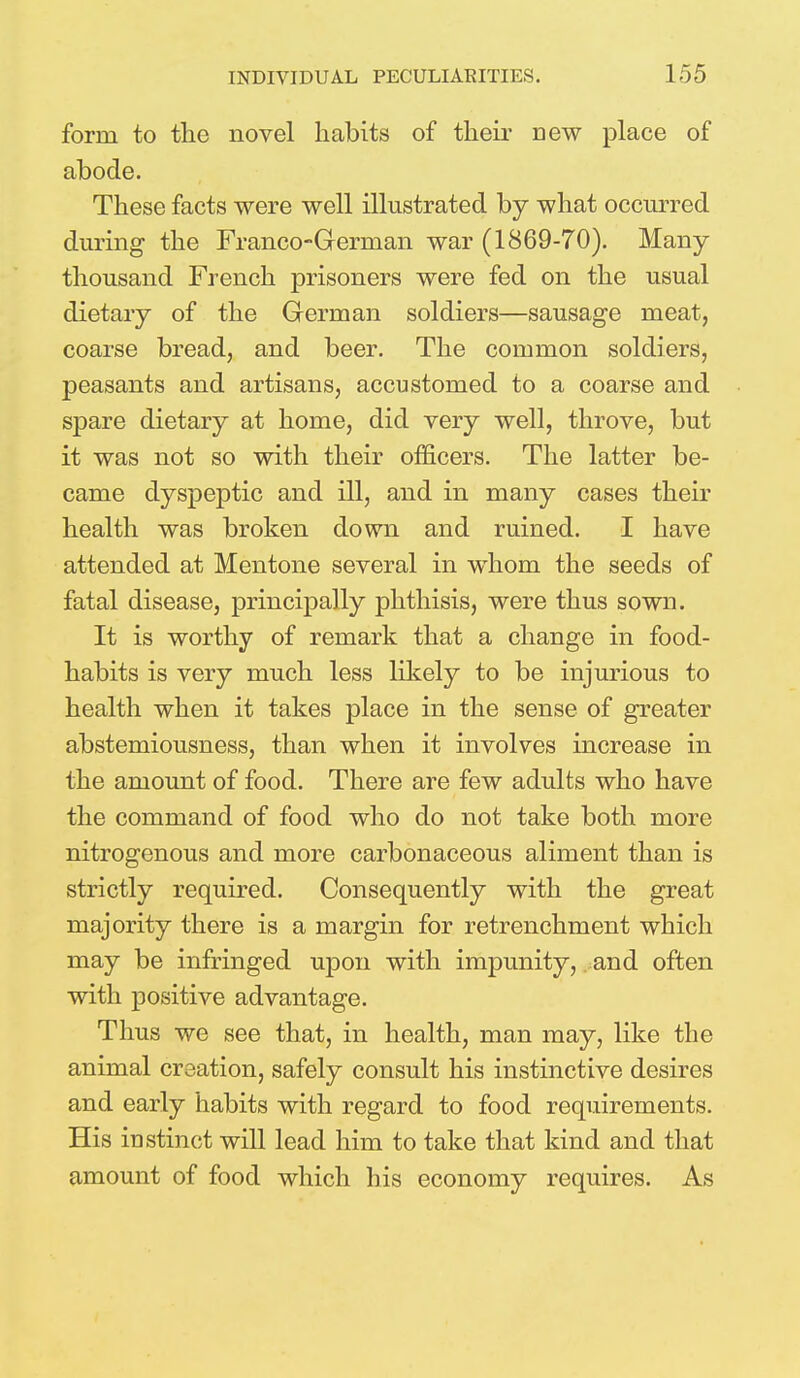 form to the novel habits of their new place of abode. These facts were well illustrated by what occurred during the Franco-German war (1869-70). Many- thousand French prisoners were fed on the usual dietary of the German soldiers—sausage meat, coarse bread, and beer. The common soldiers, peasants and artisans, accustomed to a coarse and spare dietary at home, did very well, throve, but it was not so with their officers. The latter be- came dyspeptic and ill, and in many cases their health was broken down and ruined. I have attended at Mentone several in whom the seeds of fatal disease, principally phthisis, were thus sown. It is worthy of remark that a change in food- habits is very much less likely to be injurious to health when it takes place in the sense of greater abstemiousness, than when it involves increase in the amount of food. There are few adults who have the command of food who do not take both more nitrogenous and more carbonaceous aliment than is strictly required. Consequently with the great majority there is a margin for retrenchment which may be infringed upon with impunity, and often with positive advantage. Thus we see that, in health, man may, like the animal creation, safely consult his instinctive desires and early habits with regard to food requirements. His instinct will lead him to take that kind and that amount of food which his economy requires. As