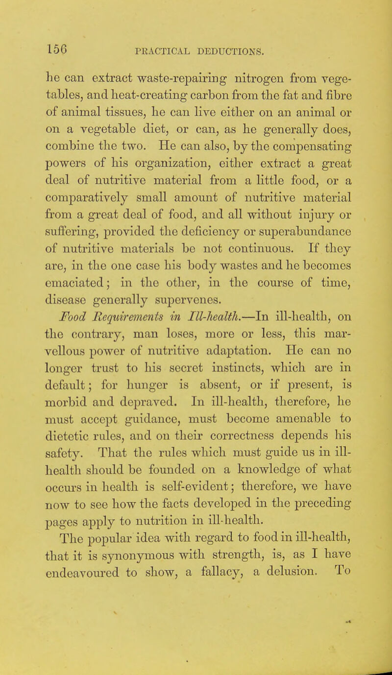 he can extract waste-repairing nitrogen from vege- tables, and heat-creating carbon from the fat and fibre of animal tissues, he can live either on an animal or on a vegetable diet, or can, as he generally does, combine the two. He can also, by the compensating powers of his organization, either extract a great deal of nutritive material from a little food, or a comparatively small amount of nutritive material from a great deal of food, and all without injury or suffering, provided the deficiency or superabundance of nutritive materials be not continuous. If they are, in the one case his body wastes and he becomes emaciated; in the other, in the course of time, disease generally supervenes. Food Requirements in Ill-health.—In ill-health, on the contrary, man loses, more or less, this mar- vellous power of nutritive adaptation. He can no longer trust to his secret instincts, which are in default; for hunger is absent, or if present, is morbid and depraved. In ill-health, therefore, he must accept guidance, must become amenable to dietetic rules, and on their correctness depends his safety. That the rules which must guide us in ill- health should be founded on a knowledge of what occurs in health is self-evident; therefore, we have now to see how the facts developed in the preceding pages apply to nutrition in ill-health. The popular idea with regard to food in ill-health, that it is synonymous with strength, is, as I have endeavoured to show, a fallacy, a delusion. To