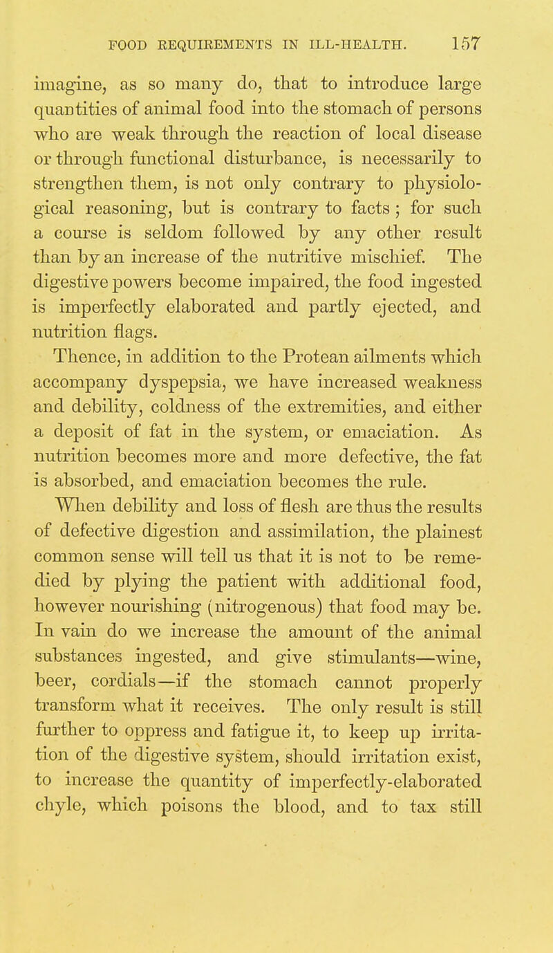 imagine, as so many do, that to introduce large quantities of animal food into the stomach of persons who are weak through the reaction of local disease or through functional disturbance, is necessarily to strengthen them, is not only contrary to physiolo- gical reasoning, but is contrary to facts ; for such a course is seldom followed by any other result than by an increase of the nutritive mischief. The digestive powers become impaired, the food ingested is imperfectly elaborated and partly ejected, and nutrition flags. Thence, in addition to the Protean ailments which accompany dyspepsia, we have increased weakness and debility, coldness of the extremities, and either a deposit of fat in the system, or emaciation. As nutrition becomes more and more defective, the fat is absorbed, and emaciation becomes the rule. When debility and loss of flesh are thus the results of defective digestion and assimilation, the plainest common sense will tell us that it is not to be reme- died by plying the patient with additional food, however nourishing (nitrogenous) that food may be. In vain do we increase the amount of the animal substances ingested, and give stimulants—wine, beer, cordials—if the stomach cannot properly transform what it receives. The only result is still further to oppress and fatigue it, to keep up irrita- tion of the digestive system, should irritation exist, to increase the quantity of imperfectly-elaborated chyle, which poisons the blood, and to tax still