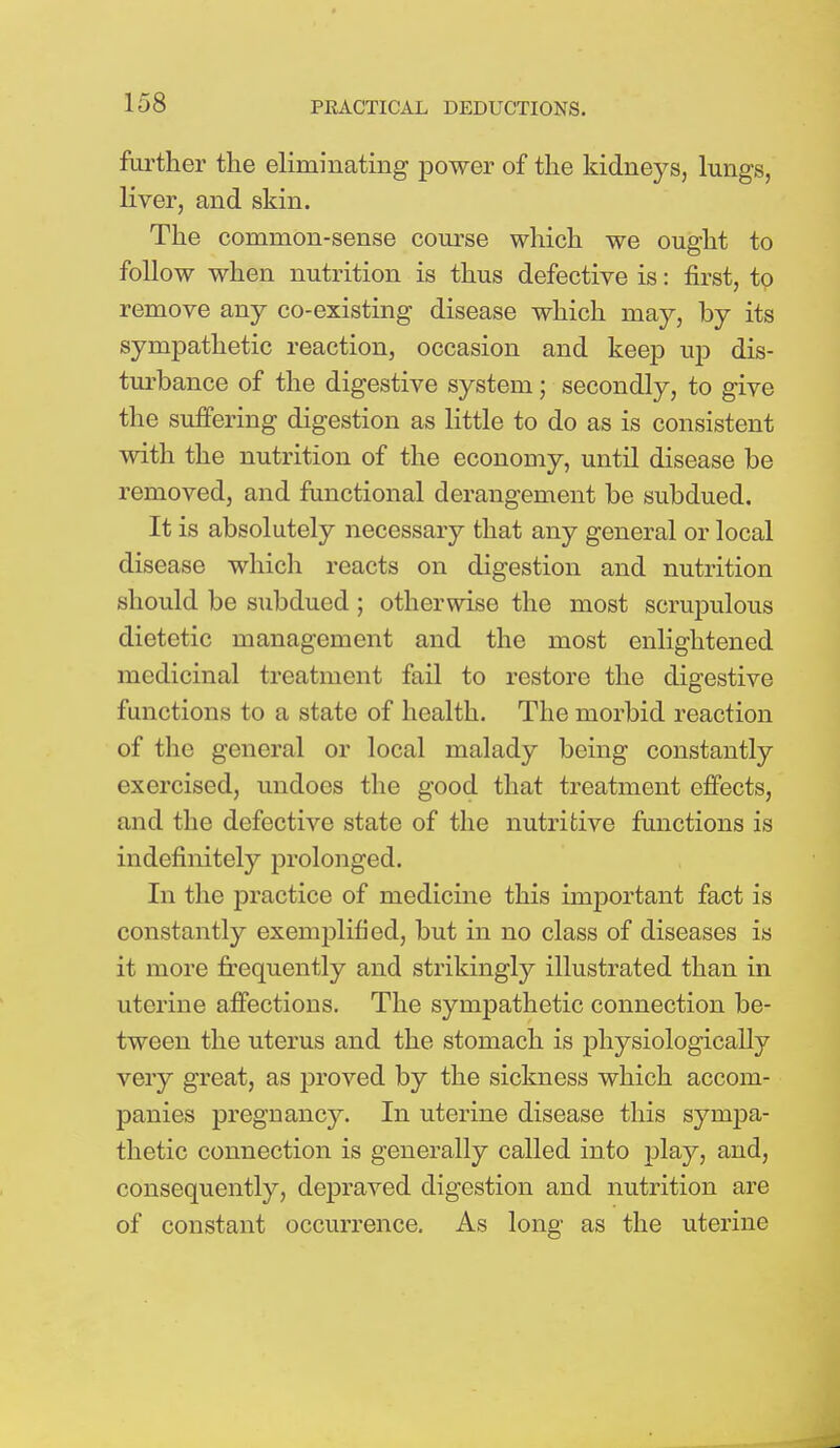 further the eliminating power of the kidneys, lungs, liver, and skin. The common-sense course which we ought to follow when nutrition is thus defective is: first, tp remove any co-existing disease which may, by its sympathetic reaction, occasion and keep up dis- turbance of the digestive system; secondly, to give the suffering digestion as little to do as is consistent with the nutrition of the economy, until disease be removed, and functional derangement be subdued. It is absolutely necessary that any general or local disease which reacts on digestion and nutrition should be subdued ; otherwise the most scrupulous dietetic management and the most enlightened medicinal treatment fail to restore the digestive functions to a state of health. The morbid reaction of the general or local malady being constantly exercised, undoes the good that treatment effects, and the defective state of the nutritive functions is indefinitely prolonged. In the practice of medicine this important fact is constantly exemplified, but in no class of diseases is it more frequently and strikingly illustrated than in uterine affections. The sympathetic connection be- tween the uterus and the stomach is physiologically very great, as proved by the sickness which accom- panies pregnancy. In uterine disease this sympa- thetic connection is generally called into play, and, consequently, depraved digestion and nutrition are of constant occurrence. As long as the uterine