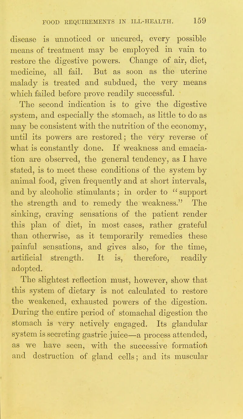 disease is unnoticed or uncured, every possible means of treatment may be employed in vain to restore the digestive powers. Change of air, diet, medicine, all fail. But as soon as the uterine malady is treated and subdued, the very means which failed before prove readily successful. The second indication is to give the digestive system, and especially the stomach, as little to do as may be consistent with the nutrition of the economy, until its powers are restored; the very reverse of what is constantly done. If weakness and emacia- tion are observed, the general tendency, as I have stated, is to meet these conditions of the system by animal food, given frequently and at short intervals, and by alcoholic stimulants; in order to u support the strength and to remedy the weakness. The sinking, craving sensations of the patient render this plan of diet, in most cases, rather grateful than otherwise, as it tenrporarily remedies these painful sensations, and gives also, for the time, artificial strength. It is, therefore, readily adopted. The slightest reflection must, however, show that this system of dietary is not calculated to restore the weakened, exhausted powers of the digestion. During the entire period of stomachal digestion the stomach is very actively engaged. Its glandular system is secreting gastric juice—a process attended, as we have seen, with the successive formation and destruction of gland cells; and its muscular