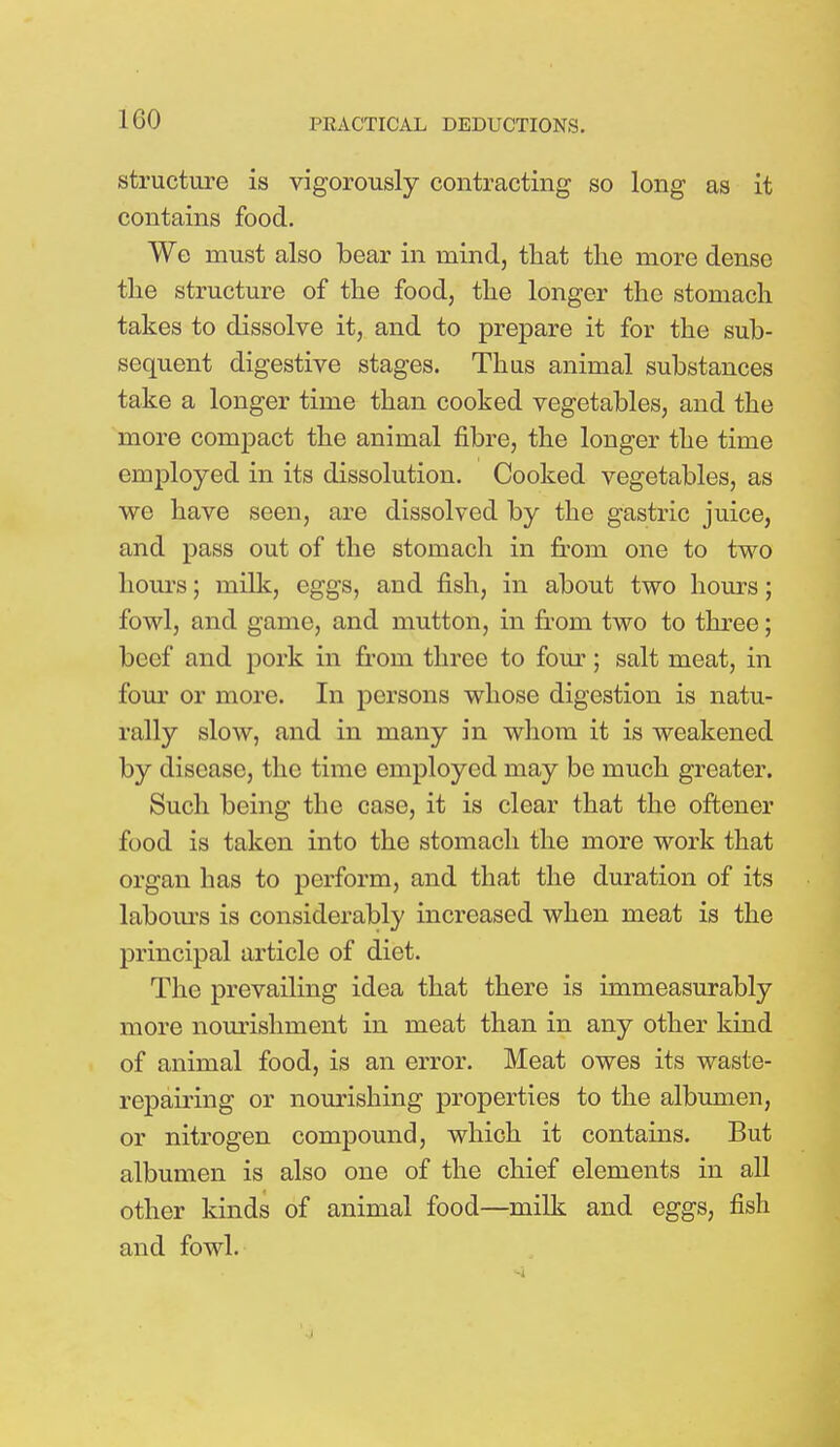 1G0 structure is vigorously contracting so long as it contains food. We must also bear in mind, that the more dense the structure of the food, the longer the stomach takes to dissolve it, and to prepare it for the sub- sequent digestive stages. Thus animal substances take a longer time than cooked vegetables, and the more compact the animal fibre, the longer the time employed in its dissolution. Cooked vegetables, as we have seen, are dissolved by the gastric juice, and pass out of the stomach in from one to two hours; milk, eggs, and fish, in about two hours; fowl, and game, and mutton, in from two to three; beef and pork in from three to four; salt meat, in four or more. In persons whose digestion is natu- rally slow, and in many in whom it is weakened by disease, the time employed may be much greater. Such being the case, it is clear that the offcener food is taken into the stomach the more work that organ has to perform, and that the duration of its labours is considerably increased when meat is the principal article of diet. The prevailing idea that there is immeasurably more nourishment in meat than in any other kind of animal food, is an error. Meat owes its waste- repairing or nourishing properties to the albumen, or nitrogen compound, which it contains. But albumen is also one of the chief elements in all other kinds of animal food—milk and eggs, fish and fowl.