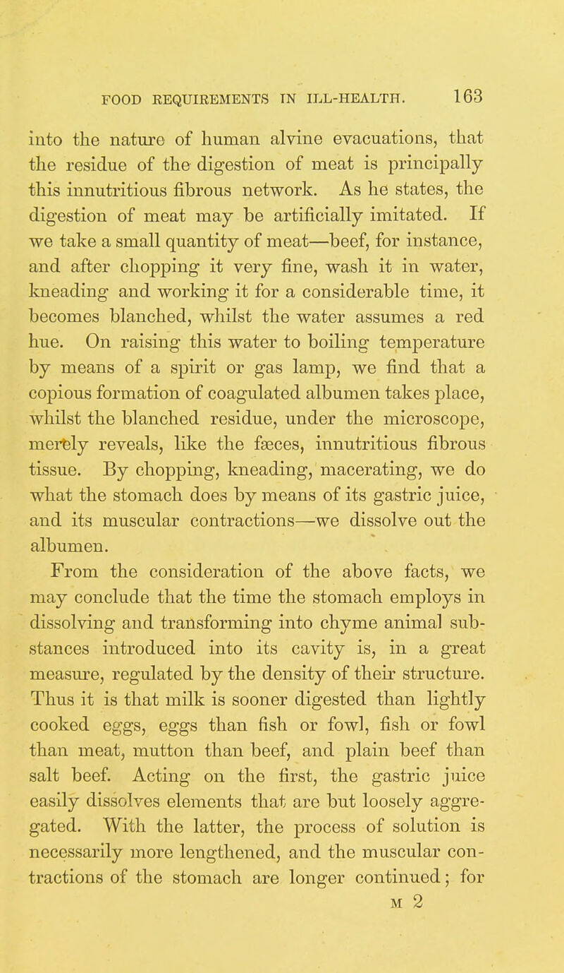 into the nature of human alvine evacuations, that the residue of the digestion of meat is principally this innutritious fibrous network. As he states, the digestion of meat may be artificially imitated. If we take a small quantity of meat—beef, for instance, and after chopping it very fine, wash it in water, kneading and working it for a considerable time, it becomes blanched, whilst the water assumes a red hue. On raising this water to boiling temperature by means of a spirit or gas lamp, we find that a copious formation of coagulated albumen takes place, whilst the blanched residue, under the microscope, merely reveals, like the faeces, innutritious fibrous tissue. By chopping, kneading, macerating, we do what the stomach does by means of its gastric juice, and its muscular contractions—we dissolve out the albumen. From the consideration of the above facts, we may conclude that the time the stomach employs in dissolving and transforming into chyme animal sub- stances introduced into its cavity is, in a great measure, regulated by the density of their structure. Thus it is that milk is sooner digested than lightly cooked eggs, eggs than fish or fowl, fish or fowl than meat, mutton than beef, and plain beef than salt beef. Acting on the first, the gastric juice easily dissolves elements that are but loosely aggre- gated. With the latter, the process of solution is necessarily more lengthened, and the muscular con- tractions of the stomach are longer continued; for m 2