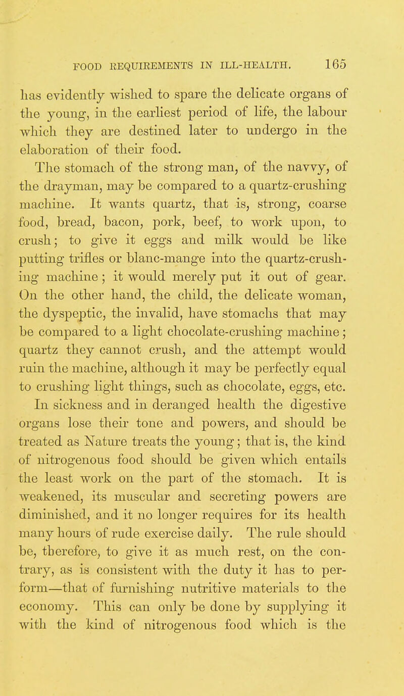 lias evidently wished to spare the delicate organs of the young, in the earliest period of life, the labour which they are destined later to undergo in the elaboration of their food. The stomach of the strong man, of the navvy, of the drayman, may be compared to a quartz-crushing machine. It wants quartz, that is, strong, coarse food, bread, bacon, pork, beef, to work upon, to crush; to give it eggs and milk would be like putting trifles or blanc-mange into the quartz-crush- ing machine ; it would merely put it out of gear. On the other hand, the child, the delicate woman, the dyspeptic, the invalid, have stomachs that may be compared to a light chocolate-crushing machine; quartz they cannot crush, and the attempt would rain the machine, although it may be perfectly equal to crushing light things, such as chocolate, eggs, etc. In sickness and in deranged health the digestive organs lose their tone and powers, and should be treated as Nature treats the young; that is, the kind of nitrogenous food should be given which entails the least work on the part of the stomach. It is weakened, its muscular and secreting powers are diminished, and it no longer requires for its health many hours of rude exercise daily. The rule should be, therefore, to give it as much rest, on the con- trary, as is consistent with the duty it has to per- form—that of furnishing nutritive materials to the economy. This can only be done by supplying it with the kind of nitrogenous food which is the