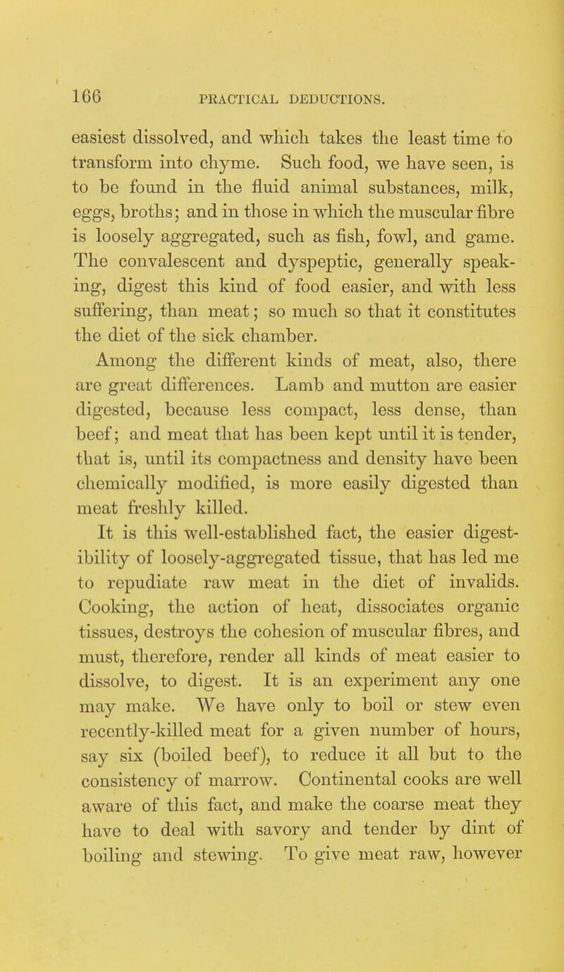 easiest dissolved, and which takes the least time to transform into chyme. Such food, we have seen, is to be found in the fluid animal substances, milk, eggs, broths; and in those in which the muscular fibre is loosely aggregated, such as fish, fowl, and game. The convalescent and dyspeptic, generally speak- ing, digest this kind of food easier, and with less suffering, than meat; so much so that it constitutes the diet of the sick chamber. Among the different kinds of meat, also, there are great differences. Lamb and mutton are easier digested, because less compact, less dense, than beef; and meat that has been kept until it is tender, that is, until its compactness and density have been chemically modified, is more easily digested than meat freshly killed. It is this well-established fact, the easier digest- ibility of loosely-aggregated tissue, that has led me to repudiate raw meat in the diet of invalids. Cooking, the action of heat, dissociates organic tissues, destroys the cohesion of muscular fibres, and must, therefore, render all kinds of meat easier to dissolve, to digest. It is an experiment any one may make. We have only to boil or stew even recently-killed meat for a given number of hours, say six (boiled beef), to reduce it all but to the consistency of marrow. Continental cooks are well aware of this fact, and make the coarse meat they have to deal with savory and tender by dint of boiling and stewing. To give meat raw, however