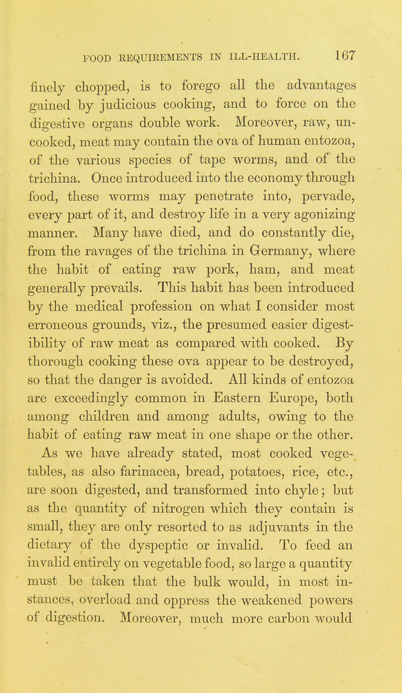 finely chopped, is to forego all the advantages gained by judicious cooking, and to force on the digestive organs double work. Moreover, raw, un- cooked, meat may contain the ova of human entozoa, of the various species of tape worms, and of the trichina. Once introduced into the economy through food, these worms may penetrate into, pervade, every part of it, and destroy life in a very agonizing manner. Many have died, and do constantly die, from the ravages of the trichina in Germany, where the habit of eating raw pork, ham, and meat generally prevails. This habit has been introduced by the medical profession on what I consider most erroneous grounds, viz., the presumed easier digest- ibility of raw meat as compared with cooked. By thorough cooking these ova appear to be destroyed, so that the danger is avoided. All kinds of entozoa are exceedingly common in Eastern Europe, both among children and among adults, owing to the habit of eating raw meat in one shape or the other. As we have already stated, most cooked vege- tables, as also farinacea, bread, potatoes, rice, etc., are soon digested, and transformed into chyle; but as the quantity of nitrogen which they contain is small, they are only resorted to as adjuvants in the dietary of the dyspeptic or invalid. To feed an invalid entirely on vegetable food, so large a quantity must be taken that the bulk would, in most in- stances, overload and oppress the weakened powers of digestion. Moreover, much more carbon would