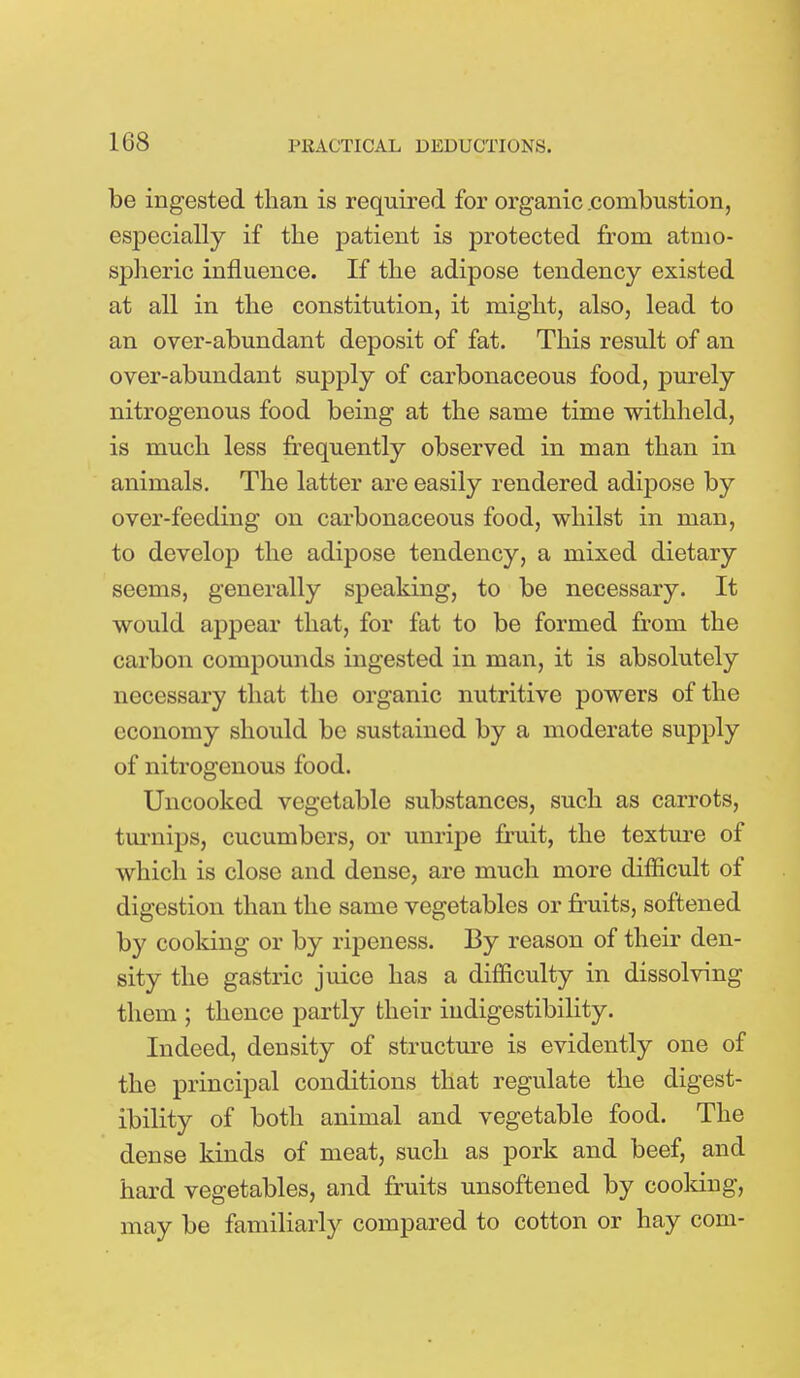 be ingested than is required for organic .combustion, especially if the patient is protected from atmo- spheric influence. If the adipose tendency existed at all in the constitution, it might, also, lead to an over-abundant deposit of fat. This result of an over-abundant supply of carbonaceous food, purely nitrogenous food being at the same time withheld, is much less frequently observed in man than in animals. The latter are easily rendered adipose by over-feeding on carbonaceous food, whilst in man, to develop the adipose tendency, a mixed dietary seems, generally speaking, to be necessary. It would appear that, for fat to be formed from the carbon compounds ingested in man, it is absolutely necessary that the organic nutritive powers of the economy should be sustained by a moderate supply of nitrogenous food. Uncooked vegetable substances, such as carrots, turnips, cucumbers, or unripe fruit, the texture of which is close and dense, are much more difficult of digestion than the same vegetables or fruits, softened by cooldng or by ripeness. By reason of their den- sity the gastric juice has a difficulty in dissolving them ; thence partly their indigestibility. Indeed, density of structure is evidently one of the principal conditions that regulate the digest- ibility of both animal and vegetable food. The dense kinds of meat, such as pork and beef, and hard vegetables, and fruits unsoftened by cooldng, may be familiarly compared to cotton or hay com-