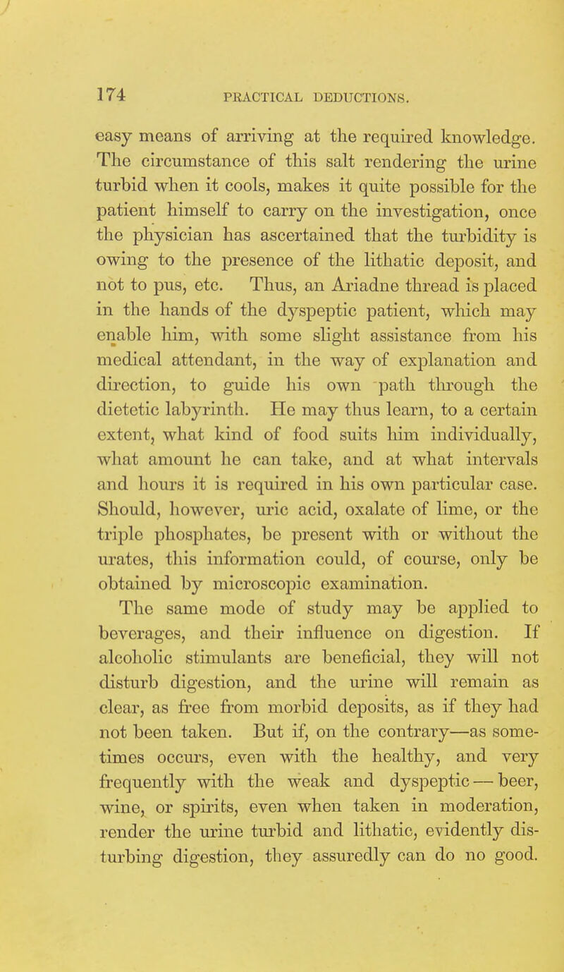 easy means of arriving at the required knowledge. The circumstance of this salt rendering the urine turbid when it cools, makes it quite possible for the patient himself to carry on the investigation, once the physician has ascertained that the turbidity is owing to the presence of the lithatic deposit, and not to pus, etc. Thus, an Ariadne thread is placed in the hands of the dyspeptic patient, which may enable him, with some slight assistance from his medical attendant, in the way of explanation and direction, to guide his own path through the dietetic labyrinth. He may thus learn, to a certain extent, what kind of food suits him individually, what amount he can take, and at what intervals and hours it is required in his own particular case. Should, however, uric acid, oxalate of lime, or the triple phosphates, be present with or without the urates, this information could, of course, only be obtained by microscopic examination. The same mode of study may be applied to beverages, and their influence on digestion. If alcoholic stimulants are beneficial, they will not disturb digestion, and the urine will remain as clear, as free from morbid deposits, as if they had not been taken. But if, on the contrary—as some- times occurs, even with the healthy, and very frequently with the weak and dyspeptic — beer, wine, or spirits, even when taken in moderation, render the urine turbid and lithatic, evidently dis- turbing digestion, they assuredly can do no good.