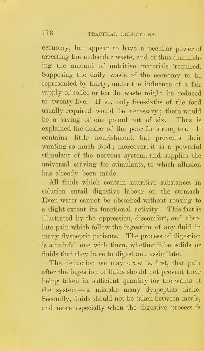 economy, but appear to have a peculiar power of arresting the molecular waste, and of thus diminish- ing the amount of nutritive materials 'required. Supposing the daily waste of the economy to be represented by thirty, under the influence of a fair supply of coffee or tea the waste might be reduced to twenty-five. If so, only five-sixths of the food usually required would be necessary ; there would be a saving of one pound out of six. Thus is explained the desire of the poor for strong tea. It contains little nourishment, but prevents their wanting so much food; moreover, it is a powerful stimulant of the nervous system, and supplies the universal craving for stimulants, to which allusion has already been made. All fluids which contain nutritive substances in solution entail digestive labour on the stomach. Even water cannot be absorbed without rousing to :i slight extent its functional activity. This fact is illustrated by the oppression, discomfort, and abso- lute pain which follow the ingestion of any fluid in many dyspeptic patients. The process of digestion is a painful one with them, whether it be solids or fluids that they have to digest and assimilate. The deduction we may draw is, first, that pain after the ingestion of fluids should not prevent their being taken in sufficient quantity for the wants of the system — a mistake many dyspeptics make. Secondly, fluids should not be taken between meals, and more especially when the digestive process is