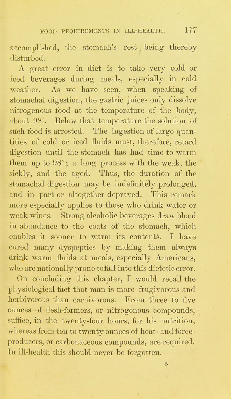 accomplished, the stomach's rest being thereby disturbed. A great error in diet is to take very cold or iced beverages during meals, especially in cold weather. As we have seen, when speaking of stomachal digestion, the gastric juices only dissolve nitrogenous food at the temperature of the body, about 98°. Below that temperature the solution of such food is arrested. The ingestion of large quan- tities of cold or iced fluids must, therefore, retard digestion until the stomach has had time to warm them up to 98°; a long process with the weak, the sickly, and the aged. Thus, the duration of the stomachal digestion may be indefinitely prolonged, and in part or altogether depraved. This remark more especially applies to those who drink water or weak wines. Strong alcoholic beverages draw blood in abundance to the coats of the stomach, which enables it sooner to warm its contents. I have cured many dyspeptics by making them always drink warm fluids at meals, especially Americans, who are nationally prone tofall into this dietetic error. On concluding this chapter, I would recall the physiological fact that man is more frugivorous and herbivorous than carnivorous. From three to five ounces of flesh-formers, or nitrogenous compounds, suffice, in the twenty-four hours, for his nutrition, whereas frOrn ten to twenty ounces of heat- and force- producers, or carbonaceous compounds, are required. In ill-health this should never be forgotten. N