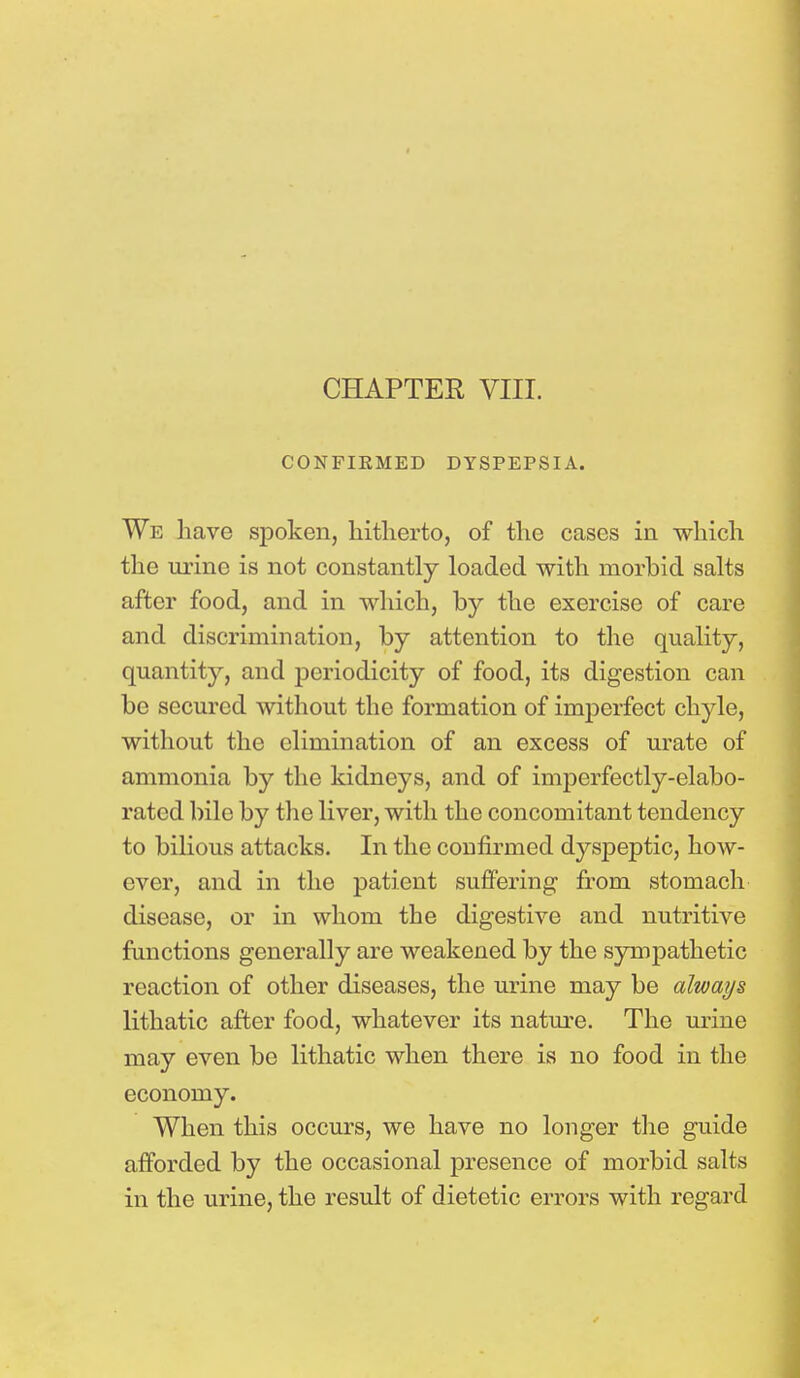 CONFIRMED DYSPEPSIA. We have spoken, hitherto, of the cases in which the urine is not constantly loaded with morbid salts after food, and in which, by the exercise of care and discrimination, by attention to the quality, quantity, and periodicity of food, its digestion can be secured without the formation of imperfect chyle, without the elimination of an excess of urate of ammonia by the kidneys, and of imperfectly-elabo- rated bile by the liver, with the concomitant tendency to bilious attacks. In the confirmed dyspeptic, how- ever, and in the patient suffering from stomach disease, or in whom the digestive and nutritive functions generally are weakened by the sympathetic reaction of other diseases, the urine may be always lithatic after food, whatever its nature. The urine may even be lithatic when there is no food in the economy. When this occurs, we have no longer the guide afforded by the occasional presence of morbid salts in the urine, the result of dietetic errors with regard