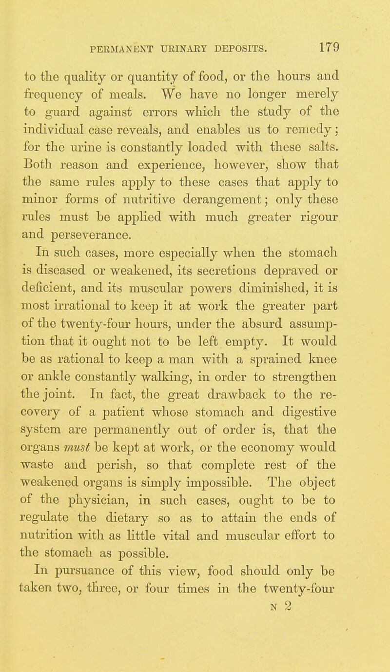 to the quality or quantity of food, or the hours and frequency of meals. We have no longer merely to guard against errors which the study of the individual case reveals, and enables us to remedy; for the urine is constantly loaded with these salts. Both reason and experience, however, show that the same rules apply to these cases that apply to minor forms of nutritive derangement; only these rules must be applied with much greater rigour and perseverance. In such cases, more especially when the stomach is diseased or weakened, its secretions depraved or deficient, and its muscular powers diminished, it is most irrational to keep it at work the greater part of the twenty-four hours, under the absurd assump- tion that it ought not to be left empty. It would be as rational to keep a man with a sprained knee or ankle constantly walking, in order to strengthen the joint. In fact, the great drawback to the re- covery of a patient whose stomach and digestive system are permanently out of order is, that the organs must be kept at work, or the economy would waste and perish, so that complete rest of the weakened organs is simply impossible. The object of the physician, in such cases, ought to be to regulate the dietary so as to attain the ends of nutrition with as little vital and muscular effort to the stomach as possible. In pursuance of this view, food should only be taken two, three, or four times in the twenty-four n 2