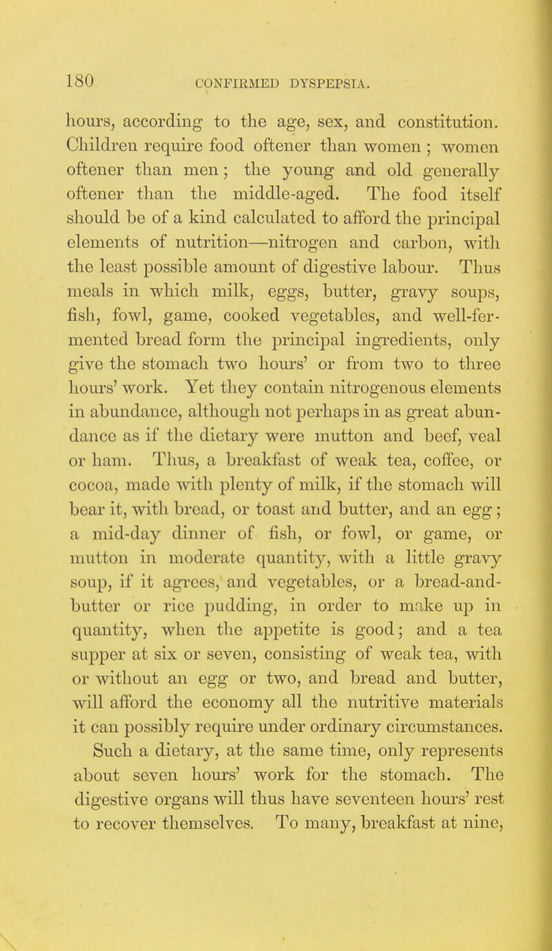 hours, according to the age, sex, and constitution. Children require food oftener than women ; women oftener than men; the young and old generally oftener than the middle-aged. The food itself should be of a kind calculated to afford the principal elements of nutrition—nitrogen and carbon, with the least possible amount of digestive labour. Thus meals in which milk, eggs, butter, gravy soups, fish, fowl, game, cooked vegetables, and well-fer- mented bread form the principal ingredients, only give the stomach two hours' or from two to three hours' work. Yet they contain nitrogenous elements in abundance, although not perhaps in as great abun- dance as if the dietary were mutton and beef, veal or ham. Thus, a breakfast of weak tea, coffee, or cocoa, made with plenty of milk, if the stomach will bear it, with bread, or toast and butter, and an egg; a mid-day dinner of fish, or fowl, or game, or mutton in moderate quantity, with a little gravy soup, if it agrees, and vegetables, or a bread-and- butter or rice pudding, in order to make up in quantity, when the appetite is good; and a tea supper at six or seven, consisting of weak tea, with or without an egg or two, and bread and butter, will afford the economy all the nutritive materials it can possibly require under ordinary circumstances. Such a dietary, at the same time, only represents about seven hours' work for the stomach. The digestive organs will thus have seventeen hours' rest to recover themselves. To many, breakfast at nine,