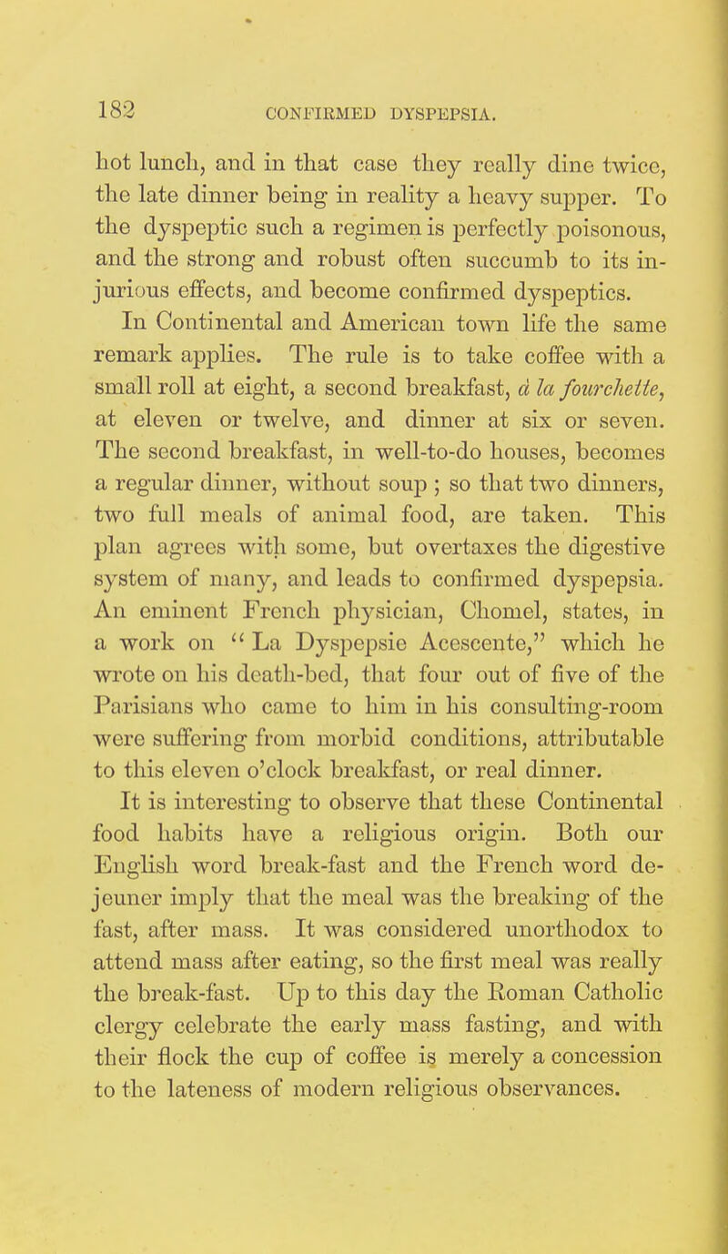 hot lunch, and in that case they really dine twice, the late dinner being in reality a heavy supper. To the dyspeptic such a regimen is perfectly poisonous, and the strong and robust often succumb to its in- jurious effects, and become confirmed dyspeptics. In Continental and American town life the same remark applies. The rule is to take coffee with a small roll at eight, a second breakfast, d la fourchelte, at eleven or twelve, and dinner at six or seven. The second breakfast, in well-to-do houses, becomes a regular dinner, without soup ; so that two dinners, two full meals of animal food, are taken. This plan agrees with some, but overtaxes the digestive system of many, and leads to confirmed dyspepsia. An eminent French physician, Chomel, states, in a work on La Dyspcpsic Acescente, which lie wrote on his drath-bed, that four out of five of the Parisians who came to him in his consulting-room were suffering from morbid conditions, attributable to this eleven o'clock breakfast, or real dinner. It is interesting to observe that these Continental food habits have a religious origin. Both our English word break-fast and the French word de- jeuner imply that the meal was the breaking of the fast, after mass. It was considered unorthodox to attend mass after eating, so the first meal was really the break-fast. Up to this day the Roman Catholic clergy celebrate the early mass fasting, and with their flock the cup of coffee is merely a concession to the lateness of modern religious observances.