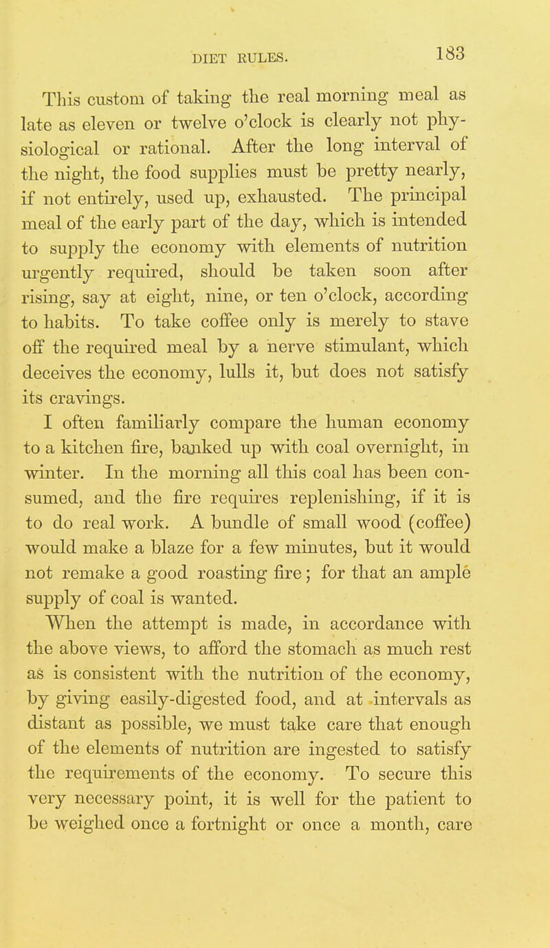 DIET RULES. This custom of taking the real morning meal as late as eleven or twelve o'clock is clearly not phy- siological or rational. After the long interval of the night, the food supplies must be pretty nearly, if not entirely, used up, exhausted. The principal meal of the early part of the day, which is intended to supply the economy with elements of nutrition urgently required, should be taken soon after rising, say at eight, nine, or ten o'clock, according to habits. To take coffee only is merely to stave off the required meal by a nerve stimulant, which deceives the economy, lulls it, but does not satisfy its cravings. I often familiarly compare the human economy to a kitchen fire, banked up with coal overnight, in winter. In the morning all this coal has been con- sumed, and the fire requires replenishing, if it is to do real work. A bundle of small wood (coffee) would make a blaze for a few minutes, but it would not remake a good roasting fire; for that an ample supply of coal is wanted. When the attempt is made, in accordance with the above views, to afford the stomach as much rest as is consistent with the nutrition of the economy, by giving easily-digested food, and at intervals as distant as possible, we must take care that enough of the elements of nutrition are ingested to satisfy the requirements of the economy. To secure this very necessary point, it is well for the patient to be weighed once a fortnight or once a month, care