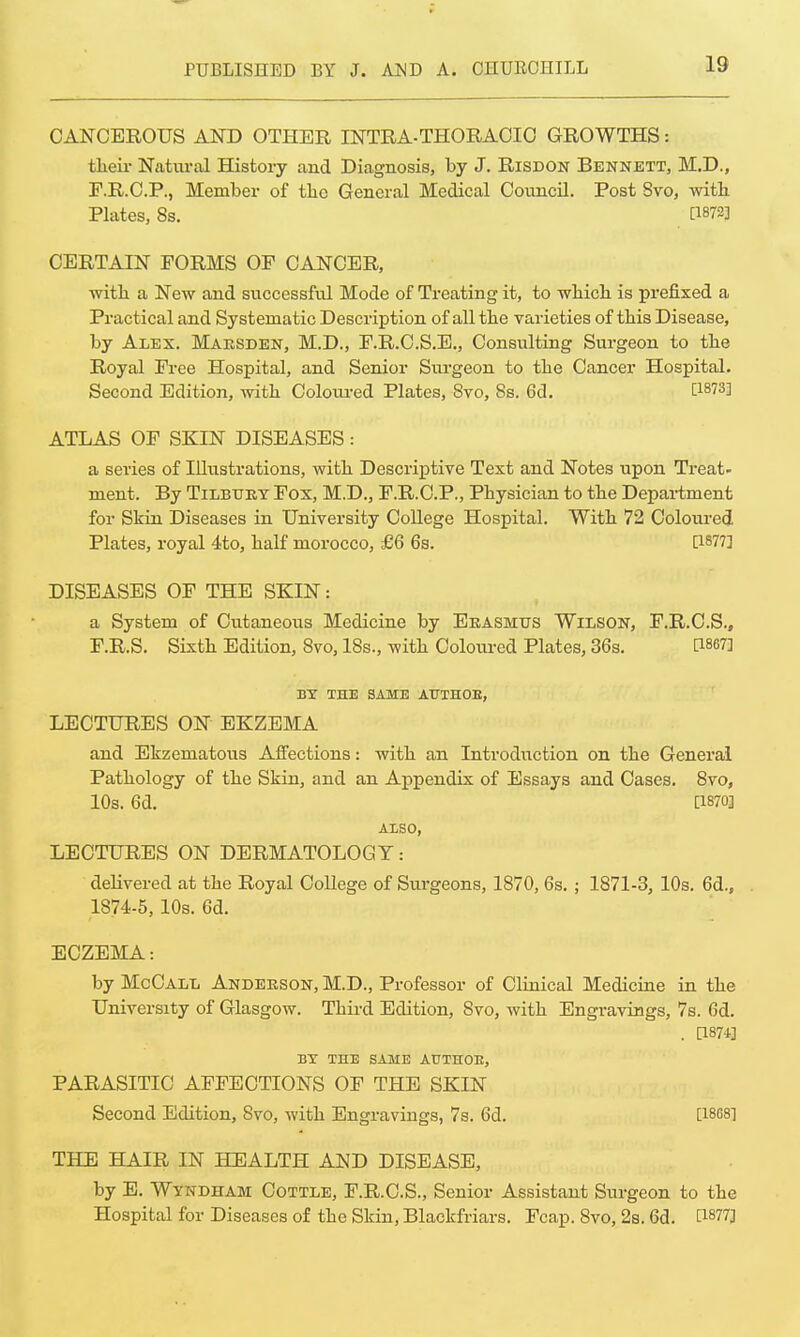 CANCEROUS AND OTHER INTRA-THORACIC GROWTHS: their Natural History and Diagnosis, by J. Risdon Bennett, M.D., F.R.C.P, Member of the General Medical Council. Post Svo, with. Plates, 8s. WW CERTAIN FORMS OF CANCER, with a New and successful Mode of Treating it, to wbicb is prefixed a Practical and Systematic Description of all the varieties of this Disease, by Alex. Maesden, M.D., F.R.C.S.E., Consulting Surgeon to the Royal Free Hospital, and Senior Surgeon to the Cancer Hospital. Second Edition, with Coloured Plates, Svo, 8s. 6d. ATLAS OF SKIN DISEASES : a series of Illustrations, with Descriptive Text and Notes upon Treat- ment. By Tilbury Fox, M.D., F.R.C.P., Physician to the Department for Skin Diseases in University College Hospital. With 72 Coloured Plates, royal 4to, half morocco, £6 6s. P877] DISEASES OF THE SKIN: a System of Cutaneous Medicine by Erasmus Wilson, F.R.C.S., F.R.S. Sixth Edition, 8vo, 18s., with Coloured Plates, 36s. [1867] BY THE SAME AUTHOE, LECTURES ON EKZEMA and Ekzeniatous Affections: with an Introduction on the General Pathology of the Skin, and an Appendix of Essays and Cases. 8vo, 10s. 6d. d870] ALSO, LECTURES ON DERMATOLOGY: delivered at the Royal College of Surgeons, 1870, 6s. ; 1871-3, 10s. 6d., 1874-5, 10s. 6d. ECZEMA: by McCall Anderson, M.D., Professor of Clinical Medicine in the University of Glasgow. Third Edition, Svo, with Engravings, 7s. Gd. . P874] BY THE SAME AUTHOR, PARASITIC AFFECTIONS OF THE SKIN Second Edition, Svo, with Engravings, 7s. 6d. [1868] THE HAIR IN HEALTH AND DISEASE, by E. Wyndham Cottle, F.R.C.S., Senior Assistant Surgeon to the Hospital for Diseases of the Skin, Blackfriars. Fcap. Svo, 2s. 6d. [1877]