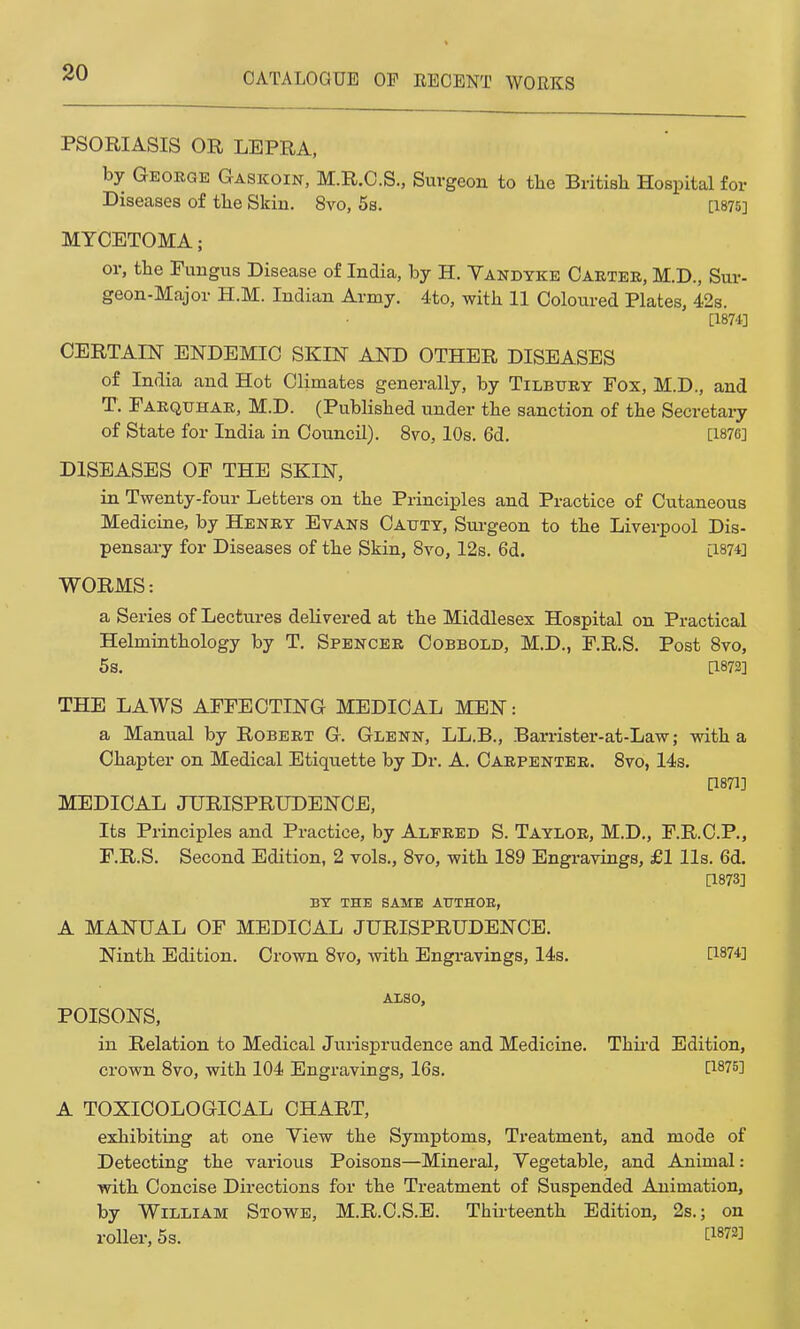 PSORIASIS OR LEPRA, by George Gaskoin, M.R.C.S., Surgeon to the British Hospital for Diseases of the Skin. 8vo, 5s. [1875] MYCETOMA; or, the Fungus Disease of India, by H. Vandyke Carter, M.D., Sur- geon-Major H.M. Indian Army. 4to, with 11 Coloured Plates, 42s. [1871] CERTAIN ENDEMIC SKIN AND OTHER DISEASES of India and Hot Climates generally, by Tilbury Fox, M.D., and T. Farqtthar, M.D. (Published under the sanction of the Secretary of State for India in Council). 8vo, 10s. 6d. [1876] DISEASES OF THE SKIN, in Twenty-four Letters on the Principles and Practice of Cutaneous Medicine, by Henry Evans Cattty, Surgeon to the Liverpool Dis- pensary for Diseases of the Skin, 8vo, 12s. 6d. [1874] WORMS: a Series of Lectures delivered at the Middlesex Hospital on Practical Helminthology by T. Spencer Cobbold, M.D., F.R.S. Post 8vo, 5s. [1872] THE LAWS AFFECTING MEDICAL MEN: a Manual by Robert G. Glenn, LL.B., Barrister-at-Law; with a Chapter on Medical Etiquette by Dr. A. Carpenter. 8vo, 14s. [1871] MEDICAL JURISPRUDENCE, Its Principles and Practice, by Alfred S. Taylor, M.D., F.R.C.P., F.R.S. Second Edition, 2 vols., 8vo, with 189 Engravings, £1 lis. 6d. [1873] BY THE SAME AUTHOE, A MANUAL OF MEDICAL JURISPRUDENCE. Ninth Edition. Crown 8vo, with Engravings, 14s. [1874] ALSO, POISONS, in Relation to Medical Jurisprudence and Medicine. Third Edition, crown 8vo, with 104 Engravings, 16s. [1875} A TOXICOLOGICAL CHART, exhibiting at one Yiew the Symptoms, Treatment, and mode of Detecting the various Poisons—Mineral, Vegetable, and Animal: with Concise Directions for the Treatment of Suspended Animation, by William Stowe, M.R.C.S.E. Thirteenth Edition, 2s.; on roller, 5s. C18^