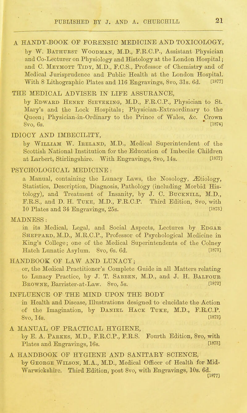 A HANDY-BOOK OF FORENSIC MEDICINE AND TOXICOLOGY, by W. Bathurst Woodman, M.D., F.R.C.P., Assistant Physician and Co-Lecturer on Physiology and Histology at the London Hospital; and C. Meymott Tidy, M.D., F.C.S., Professor of Chemistry and of Medical Jurisprudence and Public Health at the London Hospital. With 8 Lithographic Plates and 116 Engravings, 8vo, 31s. 6d. [1877] THE MEDICAL ADVISER IN LIFE ASSURANCE, by Edwaed Henry Sieveking, M.D., F.R.C.P., Physician to St. Mary's and the Lock Hospitals; Physician-Extraordinary to the Queen; Physician-in-Ordinary to the Prince of Wales, &c. Crown 8vo, 6s. * [1874] IDIOCY AND IMBECILITY, by William W. Ireland, M.D., Medical Superintendent of the Scottish National Institution for the Education of Imbecile Children at Larbert, Stirling shire. With Engravings, 8vo, 14s. [1877] PSYCHOLOGICAL MEDICINE : a Manual, containing the Lunacy Laws, the Nosology, -^Etiology, Statistics, Description, Diagnosis, Pathology (including Morbid His- tology), and Treatment of Insanity, by J. C. Bucknill, M.D., F.R.S., and D. H. Tuke, M.D., F.R.C.P. Third Edition, 8vo, with 10 Plates and 34 Engravings, 25s. [1873] MADNESS : in its Medical, Legal, and Social Aspects, Lectures by Edgar Sheppard, M.D., M.R.C.P., Professor of Psychological Medicine in King's College; one of the Medical Superintendents of the Colney Hatch Lunatic Asylum. 8vo, 6s. 6d. [1873] HANDBOOK OF LAW AND LUNACY; or, the Medical Practitioner's Complete Guide in all Matters relating to Lunacy Practice, by J. T. Sabben, M.D., and J. H. Balfour Browne, Barrister-at-Law. 8vo, 5s. • P872] INFLUENCE OF THE MIND UPON THE BODY in Health and Disease, Illustrations designed to elucidate the Action of the Imagination, by Daniel Hack Tuke, M.D., F.R.C.P. 8vo, 14s. [1872] A MANUAL OF PRACTICAL HYGIENE, by E. A. Parkes, M.D., F.R.C.P., F.R.S. Fourth Edition, 8vo, with Plates and Engravings, 16s. [1873] A HANDBOOK OF HYGIENE AND SANITARY SCIENCE, by George Wilson, M.A., M.D., Medical Officer of Health for Mid- Wai-wickshire. Third Edition, post 8vo, with Engravings, 10s. 6d. [1877]