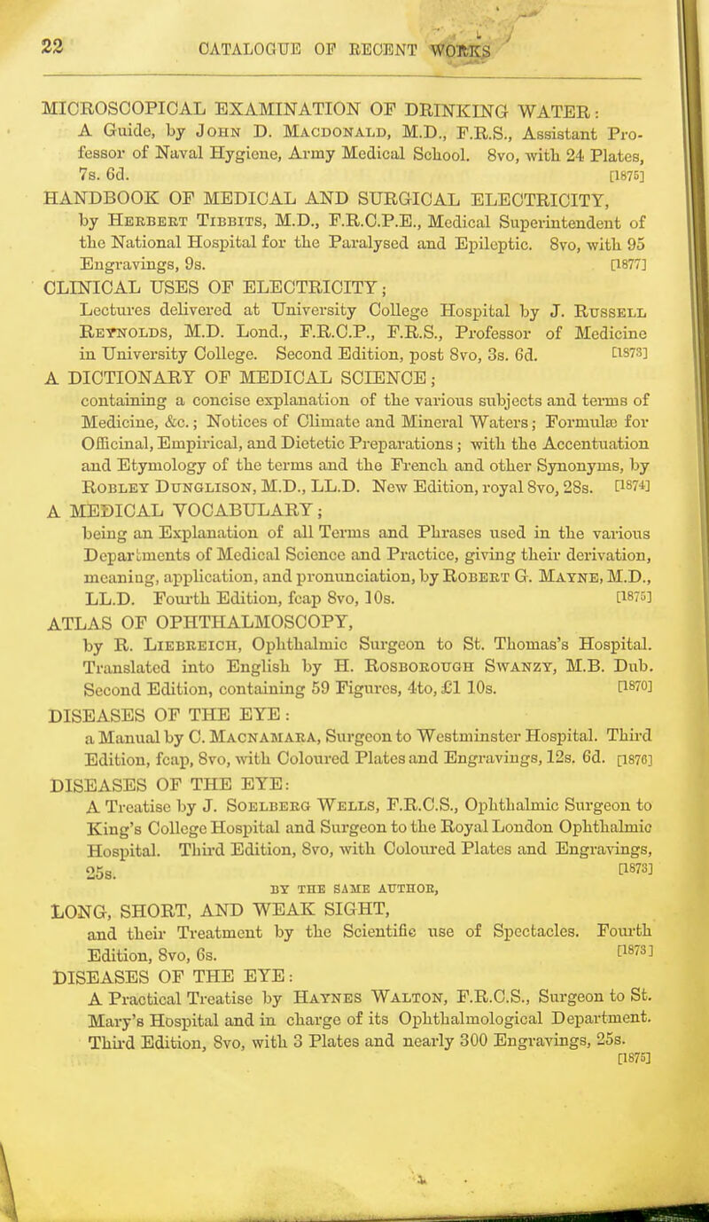 MICROSCOPICAL EXAMINATION OF DRINKING WATER: A Guide, by John D. Macdonald, M.D., F.R.S., Assistant Pro- fessor of Naval Hygiene, Army Medical Scliool. 8vo, with 24 Plates, 7s. 6d. [1875] HANDBOOK OF MEDICAL AND SURGICAL ELECTRICITY, by Herbert Tibbits, M.D., F.R.C.P.E., Medical Superintendent of the National Hospital for the Paralysed and Epileptic. 8vo, with 95 Engravings, 9s. [1877] CLINICAL USES OF ELECTRICITY; Lectures delivered at University College Hospital by J. Russell Reynolds, M.D. Lond., F.R.C.P., F.R.S., Professor of Medicine in University College. Second Edition, post 8vo, 3s. 6d. lism A DICTIONARY OF MEDICAL SCIENCE ; containing a concise explanation of the various subjects and terms of Medicine, &c.; Notices of Climate and Mineral Waters; Formula) for Officinal, Empirical, and Dietetic Preparations; with the Accentuation and Etymology of the terms and the French and other Synonyms, by Robley Dunglison, M.D., LL.D. New Edition, royal 8vo, 28s. H87+] A MEDICAL VOCABULARY; being an Explanation of all Terms and Phrases used in the various Departments of Medical Science and Practice, giving their derivation, meaniug, application, and pronunciation, by Robert G. Mayne, M.D., LL.D. Fourth Edition, fcap 8vo, 10s. [1875] ATLAS OF OPHTHALMOSCOPY, by R. Liebreicii, Ophthalmic Surgeon to St. Thomas's Hospital. Translated into English by H. Rosborough Swanzy, M.B. Dub. Second Edition, containing 59 Figures, 4to, £1 10s. PWO] DISEASES OF THE EYE : a Manual by C. Macnamara, Surgeon to Westminster Hospital. Third Edition, fcap, 8vo, with Coloured Plates and Engravings, 12s. 6d. [187C] DISEASES OF THE EYE: A Treatise by J. Soelberg Wells, F.R.C.S., Ophthalmic Surgeon to King's College Hospital and Surgeon to the Royal London Ophthalmic Hospital. Third Edition, 8vo, with Coloured Plates and Engravings, 25s. WW BY THE SAME ATJTHOE, LONG, SHORT, AND WEAK SIGHT, and their Treatment by the Scientific use of Spectacles. Fourth Edition, 8vo, 6s. DISEASES OF THE EYE: A Practical Treatise by Haynes Walton, F.R.C.S., Surgeon to St. Mary's Hospital and in charge of its Ophtbalinological Department. Third Edition, Svo, with 3 Plates and nearly 300 Engravings, 25s. [1875]