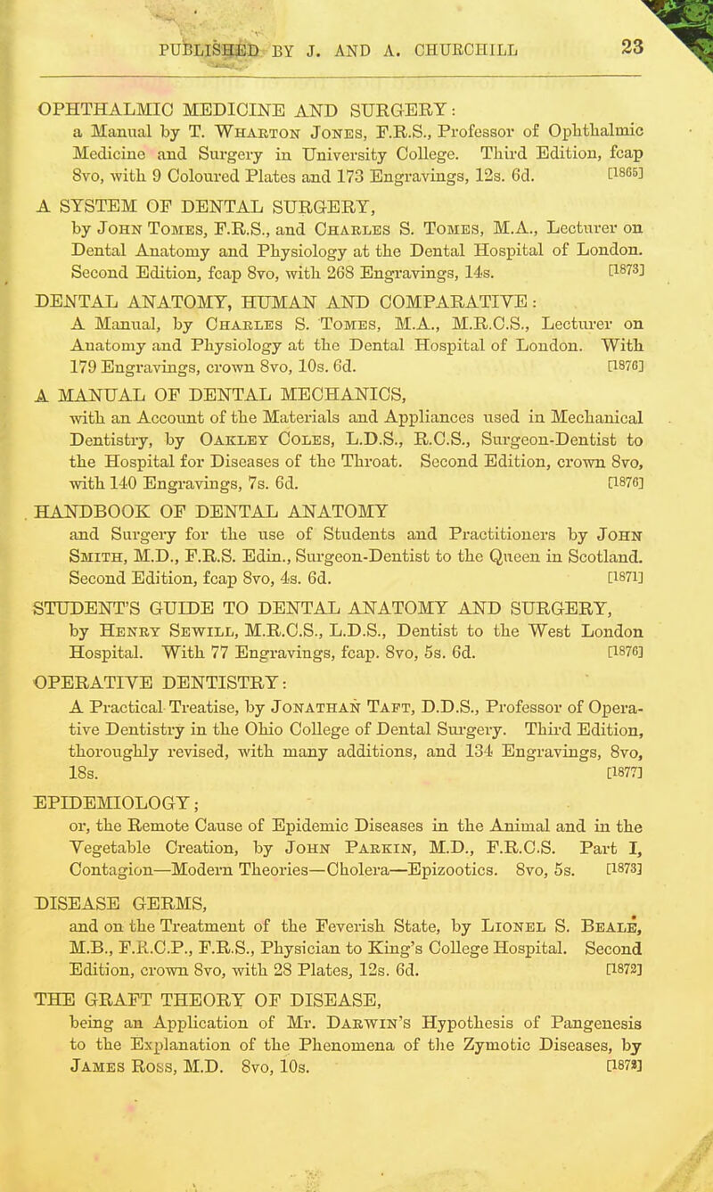 OPHTHALMIC MEDICINE AND SURGERY: a Manual by T. Wharton Jones, F.R.S., Professor of Ophthalmic Medicine and Surgery in University College. Third Edition, fcap Svo, with 9 Coloured Plates and 173 Engravings, 12s. 6d. C1805J A SYSTEM OF DENTAL SURGERY, by John Tomes, F.R.S., and Charles S. Tomes, M.A., Lecturer on Dental Anatomy and Physiology at the Dental Hospital of London. Second Edition, fcap Svo, with 268 Engravings, 14s. ft8?3] DENTAL ANATOMY, HUMAN AND COMPARATIVE : A Manual, by Charles S. Tomes, M.A., M.R.C.S., Lecturer on Anatomy and Physiology at the Dental Hospital of London. With 179 Engravings, crown Svo, 10s. 6d. [1876] A MANUAL OF DENTAL MECHANICS, with an Account of the Materials and Appliances used in Mechanical Dentistry, by Oakley Coles, L.D.S., R.C.S., Surgeon-Dentist to the Hospital for Diseases of the Throat. Second Edition, crown Svo, with 140 Engravings, 7s. 6d. [1876] HANDBOOK OF DENTAL ANATOMY and Surgery for the use of Students and Practitioners by John Smith, M.D., F.R.S. Edin., Surgeon-Dentist to the Queen in Scotland. Second Edition, fcap 8vo, 4s. 6d. [1871] STUDENT'S GUIDE TO DENTAL ANATOMY AND SURGERY, by Henry Sewill, M.R.C.S., L.D.S., Dentist to the West London Hospital. With 77 Engravings, fcap. 8vo, 5s. 6d. [1876] OPERATIVE DENTISTRY: A Practical Treatise, by Jonathan Taft, D.D.S., Professor of Opera- tive Dentistry in the Ohio College of Dental Surgery. Third Edition, thoroughly revised, with many additions, and 134 Engravings, 8vo, 18s. [1877] EPIDEMIOLOGY; or, the Remote Cause of Epidemic Diseases in the Animal and in the Vegetable Creation, by John Parkin, M.D., F.R.C.S. Part I, Contagion—Modern Theories—Cholera—Epizootics. 8vo, 5s. [1873] DISEASE GERMS, and on the Treatment of the Feverish State, by Lionel S. Beale, M.B., F.R.C.P., F.R.S., Physician to King's College Hospital. Second Edition, crown Svo, with 28 Plates, 12s. 6d. [1872] THE GRAFT THEORY OF DISEASE, being an Apphcation of Mr. Darwin's Hypothesis of Pangenesis to the Explanation of the Phenomena of the Zymotic Diseases, by James Ross, M.D. Svo, 10s. [i87«]