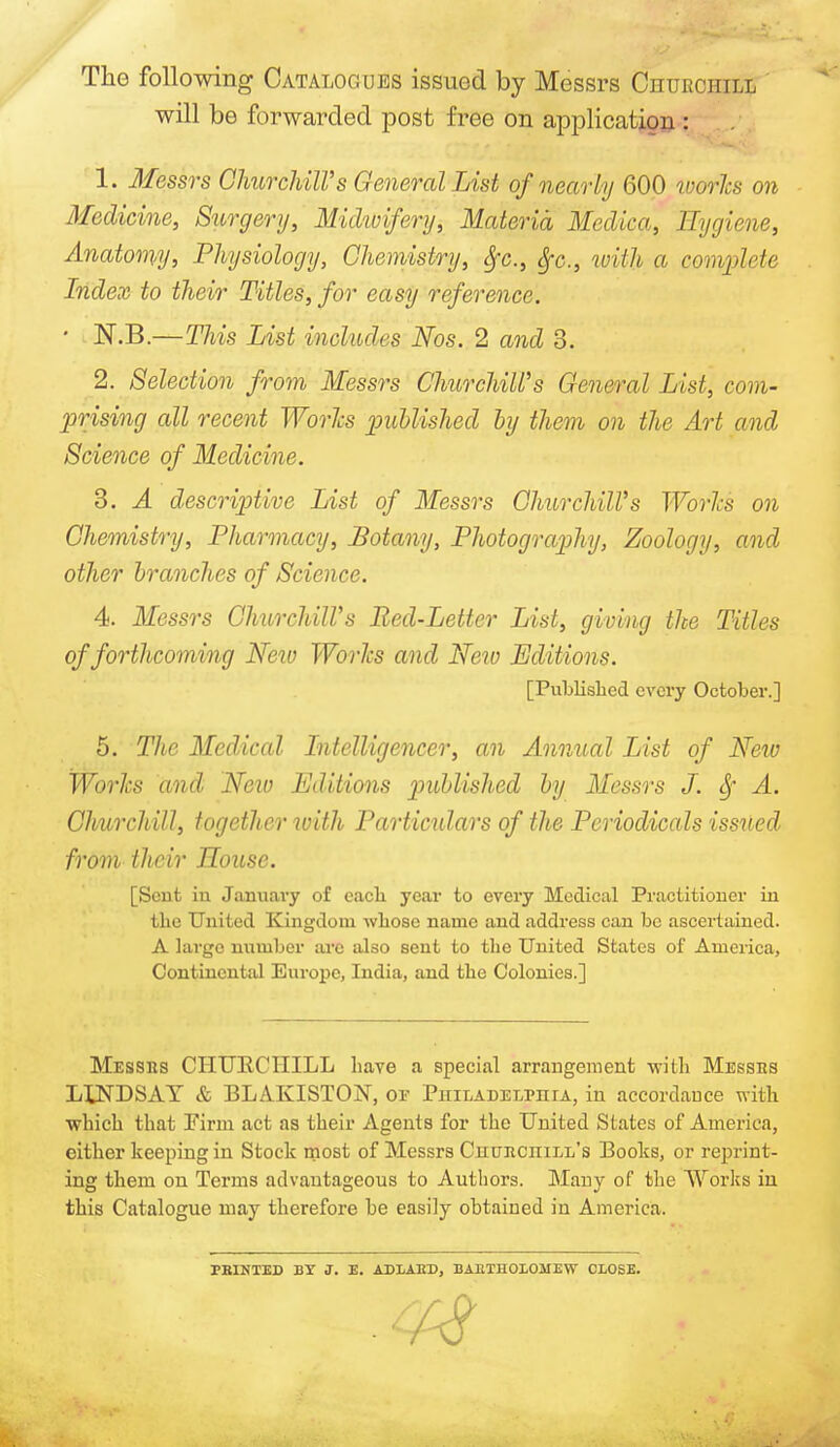 f ■ ■ '-Mb*: The following Catalogues issued by Messrs Churchill will be forwarded post free on application : 1. Messrs Churchill's General List of nearly 600 ivories on Medicine, Surgery, Midivifery, Materia Medica, Hygiene, Anatomy, Physiology, Chemistry, fyc, fyc, with a complete Index to their Titles, for easy reference. - N.B.—This List includes Nos. 2 and 3. 2. Selection from Messrs Churchill's General List, com- prising all recent Works published by them on the Art and Science of Medicine. 3. A descriptive List of Messrs Churchill's Works on Chemistry, Pharmacy, Botany, Photography, Zoology, and other branches of Science. 4. Messrs Churchill's Bed-Letter List, giving the Titles of forthcoming New Works and New Editions. [Published every October.] 5. The Medical Intelligencer, an Annual List of New Works and New Editions published by Messrs J. 8f A. Churchill, together with Particulars of the Periodicals issued from their House. [Sent in January of each year to every Medical Practitioner in the United Kingdom whose name and address can be ascertained. A large number are also sent to the United States of America, Continental Europe, India, and the Colonies.] Messrs CHURCHILL have a special arrangement with Messes LLNDSAY & BLAKISTON, oe Philadelphia, in accordance with which that Firm act as their Agents for the United States of America, either keeping in Stock most of Messrs CnuncniLL's Books, or reprint- ing them on Terms advantageous to Authors. Many of the Works iu this Catalogue may therefore be easily obtained in America. PRINTED BY J. E. ADLAED, BA11TH010MEW CLOSE. A?