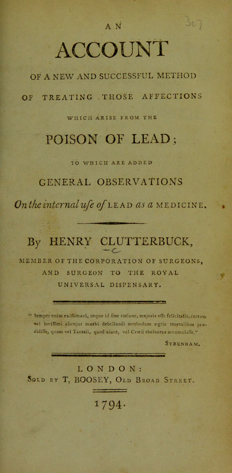 ) ACCOUNT OF A NEW AND SUCCESSFUL METHOD OF TREATING THOSE AFFECTIONS WHICH ARISE FROM THE POISON OF LEAD; TO WHICH ARE ADDED GENERAL OBSERVATIONS On the internal ufe of lead as cl medicine. By HENRY CLUTTERBUCK, —o MEMBER OF THE CORPORATION OF SURGEONS, AND SURGEON TO THE ROYAL UNIVERSAL DISPENSARY. 11 Semper cnim cxiftirr.avi, neque id fine rati one, majoris effe felicitalis, certum *cl levifllmi alicujus morbi dcbcllandi methodum xgris mortalibus pio- didifle, quam vcl Tantali, quod aiunt, vcl Creed thefaurqs accumulate/’ Sy BEN HAM. LONDON: Sold by T, BOOSEY, Old Broad Street. 1794-