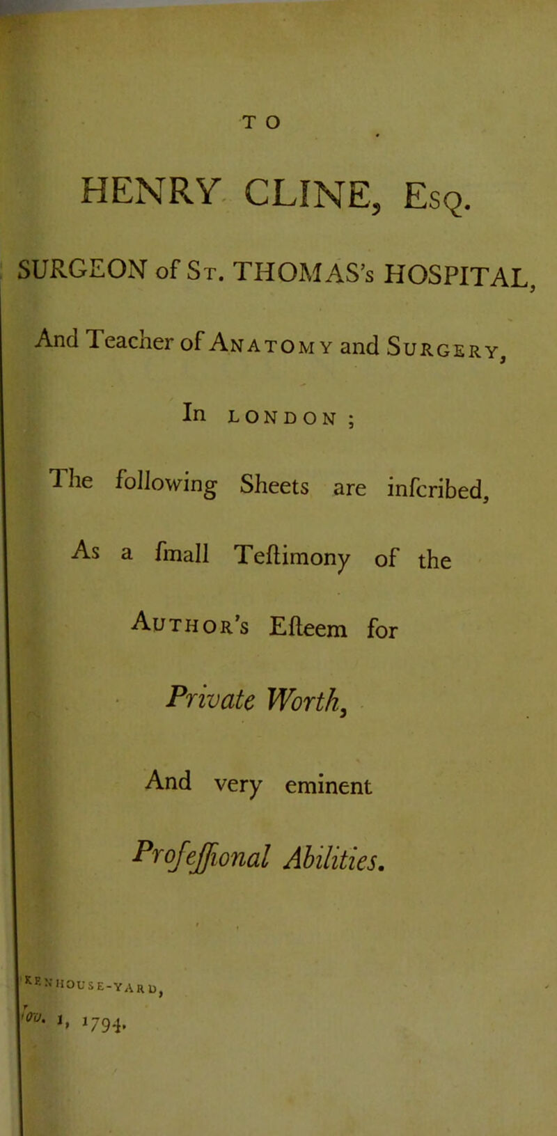 HENRY CLINE, Esq. SURGEON of St. THOMAS’s HOSPITAL, And 1 eacher of An atomy and Surgery, In LONDON; The following Sheets are infcribed. As a fmall Teftimony of the Authors Efleem for Private Worth, And very eminent Profejfional Abilities. i HOUSE-YARD, ,<xu' J. 179-i.