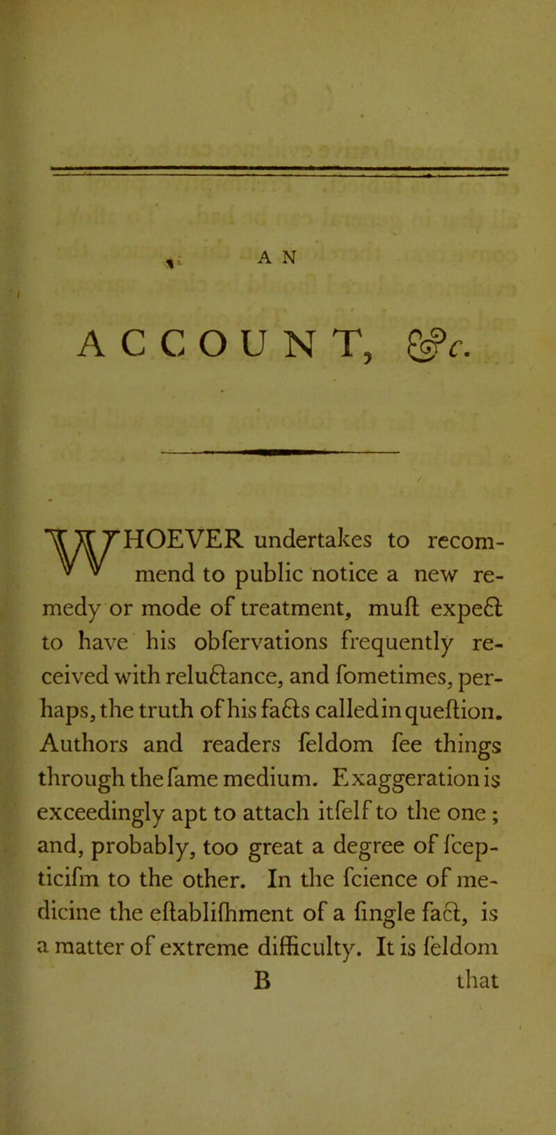 ACCOUNT, &c. HOEVER undertakes to recom- mend to public notice a new re- medy or mode of treatment, muft expe£l to have his obfervations frequently re- ceived with relu&ance, and fometimes, per- haps, the truth of his fafts called in queftion. Authors and readers feldom fee things through the fame medium. Exaggeration is exceedingly apt to attach itfelf to the one; and, probably, too great a degree of fcep- ticifin to the other. In the fcience of me- dicine the eftablifhment of a fingle faft, is a matter of extreme difficulty. It is feldom B that