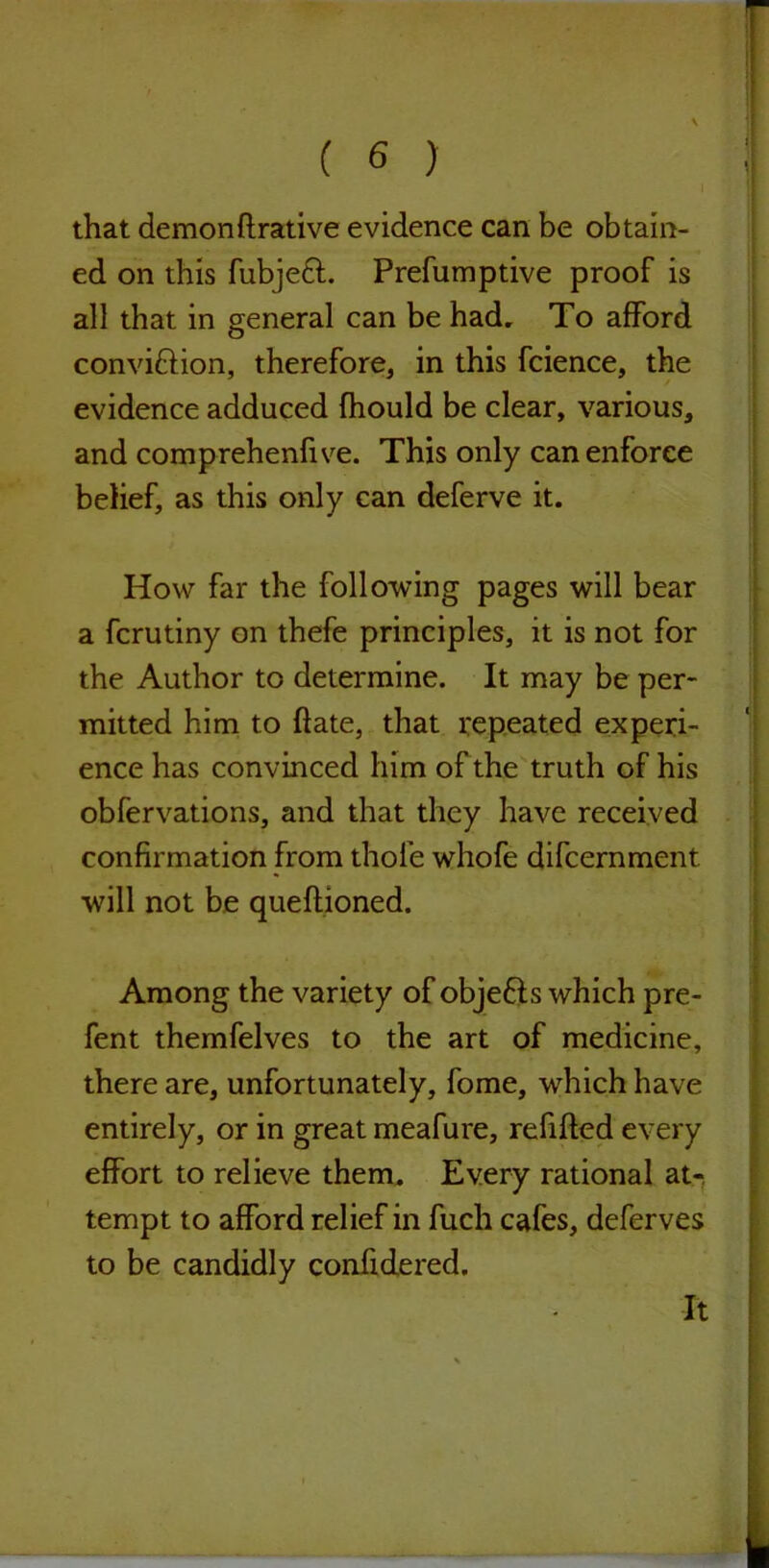 that demonftrative evidence can be obtain- ed on this fubjeft. Prefumptive proof is all that in general can be had. To afford convi&ion, therefore, in this fcience, the evidence adduced fhould be clear, various, and comprehenfive. This only can enforce belief, as this only can deferve it. How far the following pages will bear a fcrutiny on thefe principles, it is not for the Author to determine. It may be per- mitted him to ftate, that repeated experi- ence has convinced him of the truth of his obfervations, and that they have received confirmation from thole whofe difcernment. will not be queftioned. Among the variety of objefts which pre- fent themfelves to the art of medicine, there are, unfortunately, fome, which have entirely, or in great meafure, refilled every effort to relieve them. Every rational at- tempt to afford relief in fuch cafes, deferves to be candidly confidered. It