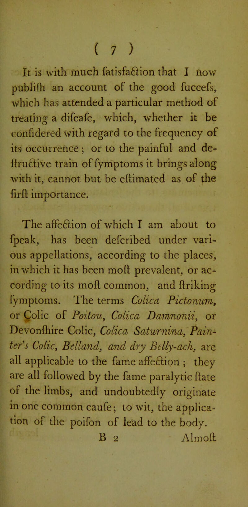 It is with much fatisfa£lion that I now publifh an account of the good fuccefs, which has attended a particular method of treating a difeafe, which, whether it be confidered with regard to the frequency of its occurrence; or to the painful and de- Itruflive train of fymptoms it brings along with it, cannot but be eltimated as of the firlt importance. The affe£lion of which I ain about to fpeak, has been defcribed under vari- ous appellations, according to the places, in which it has been mod prevalent, or ac- cording to its mod common, and ftriking fymptoms. The terms Colic a Pictonum, or Colic of Poitou, Colica Damnonii, or Devonfhire Colic, Colica Saturnina, Pain- ter s Colic, Bclland, and dry Btlly-acli, are all applicable to the fame affe£lion ; they are all followed by the fame paralytic (late of the limbs, and undoubtedly originate in one common caufe; to wit, the applica- tion of the poifon of lead to the body. B 2 Alrnoft