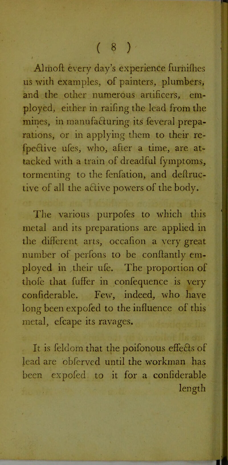 I Almoft every day’s experience furnifhes us with examples, of painters, plumbers, and the other numerous artificers, em- ployed, either in raifing the lead from the mines, in manufacturing its feveral prepa- rations, or in applying them to their re- fpedlive ufes, who, after a time, are at- tacked with a train of dreadful fymptoms, tormenting to the fenfation, and deftruc- tive of all the adlive powers of the body. The various purpofes to which this metal and its preparations are applied in the different arts, occafion a very great number of perfons to be conftantly em- ployed in .their ule. The proportion of thofe that fuffer in confequence is very confiderable. Few, indeed, who have long been expofed to the influence of this metal, efcape its ravages. It is feldom that the poifonous effedts of lead are obferved until the workman has been expofed to it for a confiderable length