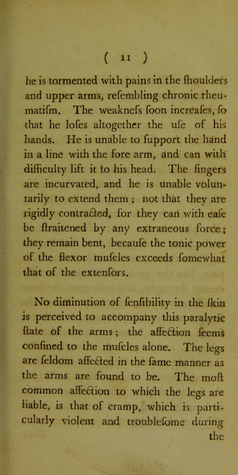 ( « ) he is tormented with pains in the ffioulders and upper arms, refembling chronic rheu- matifm. The weaknefs foon increafes, To that he lofes altogether the ufe of his hands. He is unable to fupport the hand in a line with the fore arm, and can with difficulty lift it to his head. The fingers are incurvated, and he is unable volun- tarily to extend them ; not that they are rigidly contra&ed, for they can with eafe be ftraitened by any extraneous force; they remain bent, becaufe the tonic power of the flexor mufcles exceeds fomewhat that of the extenfors. No diminution of fenfibility in the fkin is perceived to accompany this paralytic flate of the arms; the affeHion feems confined to the mufcles alone. The legs are feldom affeHed in the fame manner as the arms are found to be. The mod common affeftion to which the legs are liable, is that of cramp, which is parti- cularly violent and troublefbme during the