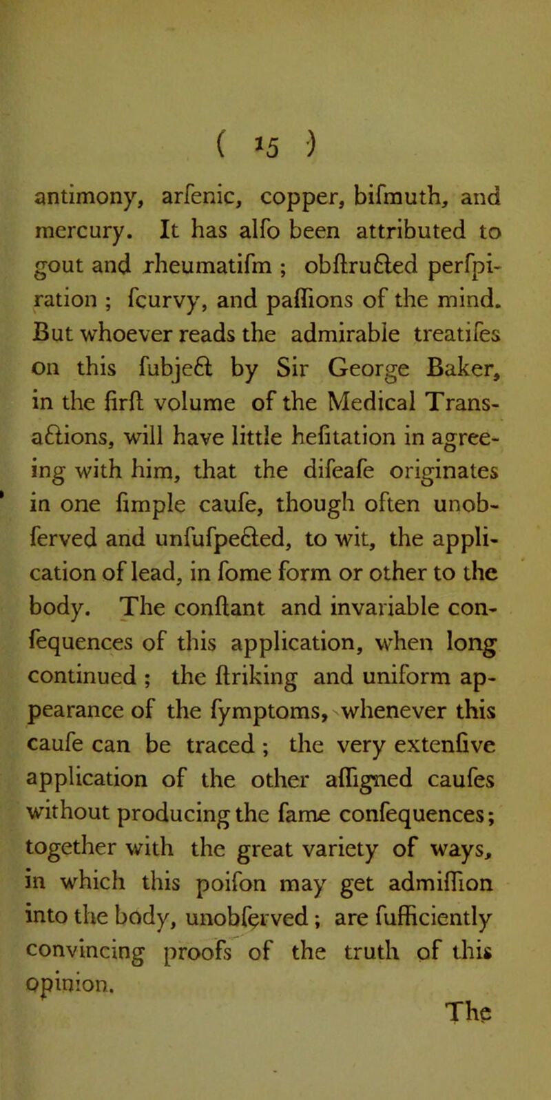 antimony, arfenic, copper, bifmuth, and mercury. It has alfo been attributed to gout and rheumatifm ; obflruded perfo- ration ; fcurvy, and paffions of the mind. But whoever reads the admirable treadles on this fubjeft by Sir George Baker, in the firft volume of the Medical Trans- aftions, will have little hefitation in agree- ing with him, that the difeafe originates 1 in one fimple caufe, though often unob- ferved and unfufpe&ed, to wit, the appli- cation of lead, in fome form or other to the body. The conflant and invariable con- fequences of this application, when long continued ; the ftriking and uniform ap- pearance of the fymptoms, whenever this caufe can be traced ; the very extenfive application of the other afligned caufes without producing the fame confequences; together with the great variety of ways, in which this poifon may get admiffion into the body, unobferved; are fufficiently convincing proofs of the truth of this opinion.