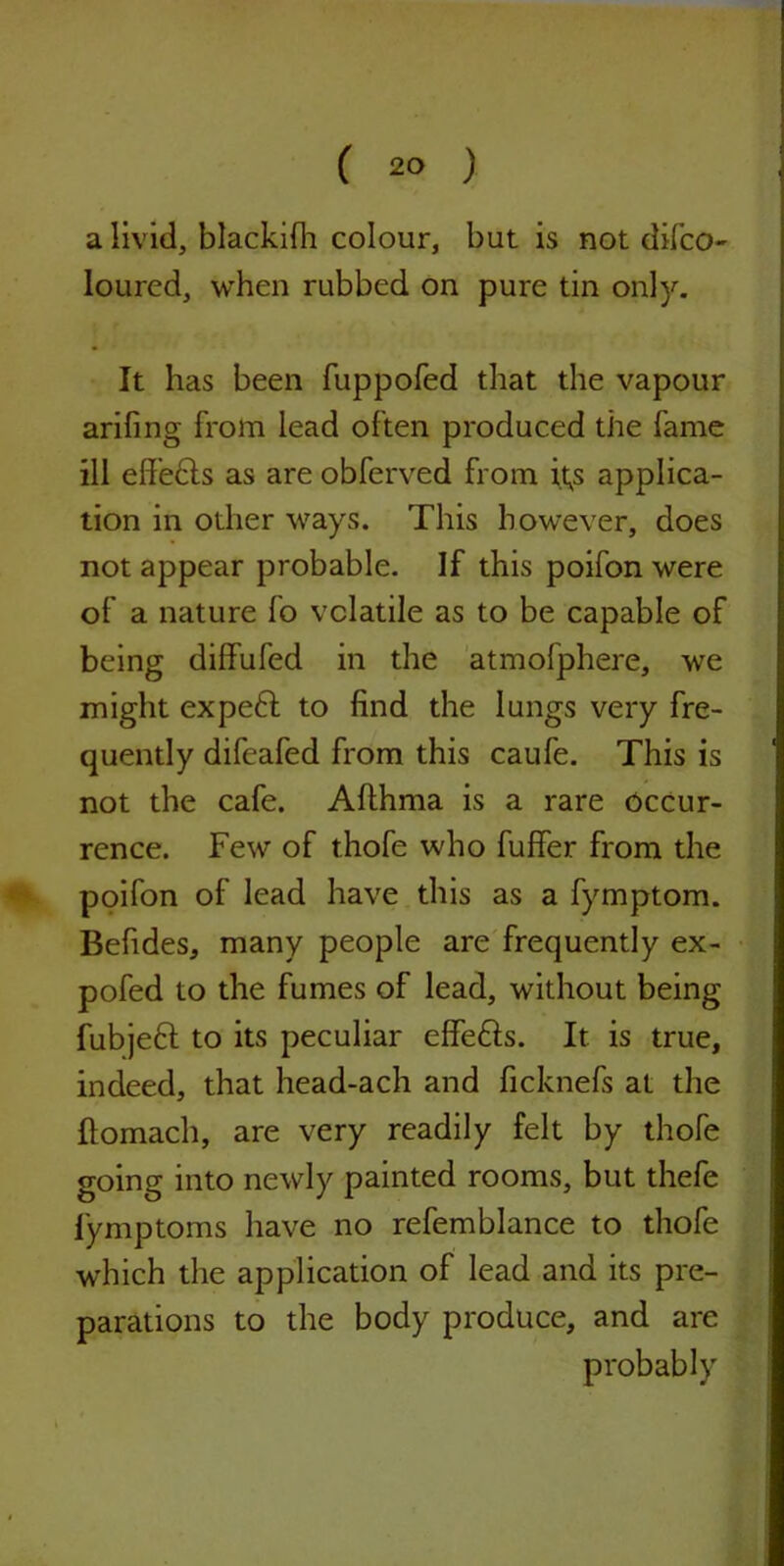 ( 2° ) a livid, blackifh colour, but is not difco- loured, when rubbed on pure tin only. It has been fuppofed that the vapour arifing from lead often produced the fame ill eff’edls as are obferved from it,s applica- tion in other ways. This however, does not appear probable. If this poifon were of a nature fo volatile as to be capable of being diffufed in the atmofphere, we might expedt to find the lungs very fre- quently difeafed from this caufe. This is not the cafe. Afthma is a rare occur- rence. Few of thofe who fuffer from the poifon of lead have this as a fymptom. Befides, many people are frequently ex- pofed to the fumes of lead, without being fubjedt to its peculiar effedls. It is true, indeed, that head-ach and ficknefs at the flomach, are very readily felt by thofe going into newly painted rooms, but thefe fymptoms have no refemblance to thofe which the application of lead and its pre- parations to the body produce, and are probably