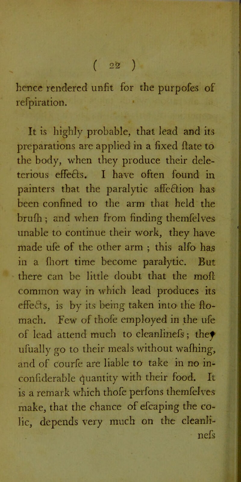 hence rendered unfit for the purpofes of refpiration. It is highly probable, that lead and its preparations are applied in a fixed date to the body, when they produce their dele- terious effefls. I have often found in painters that the paralytic affe&ion has been confined to the arm that held the brufh ; and when from finding themfelves unable to continue their work, they have made ufe of the other arm ; this alfo has in a fhort time become paralytic. But there can be little doubt that the moft common way in which lead produces its effects, is by its being taken into the fto- mach. Few of thofe employed in the ufe of lead attend much to cleanlinefs; thef ufually go to their meals without wafhing, and of courfe are liable to take in no in- confiderable Quantity with their food. It is a remark which thofe perfons themfelves make, that the chance of efcaping the co- lic, depends very much on the cleanli- nefs