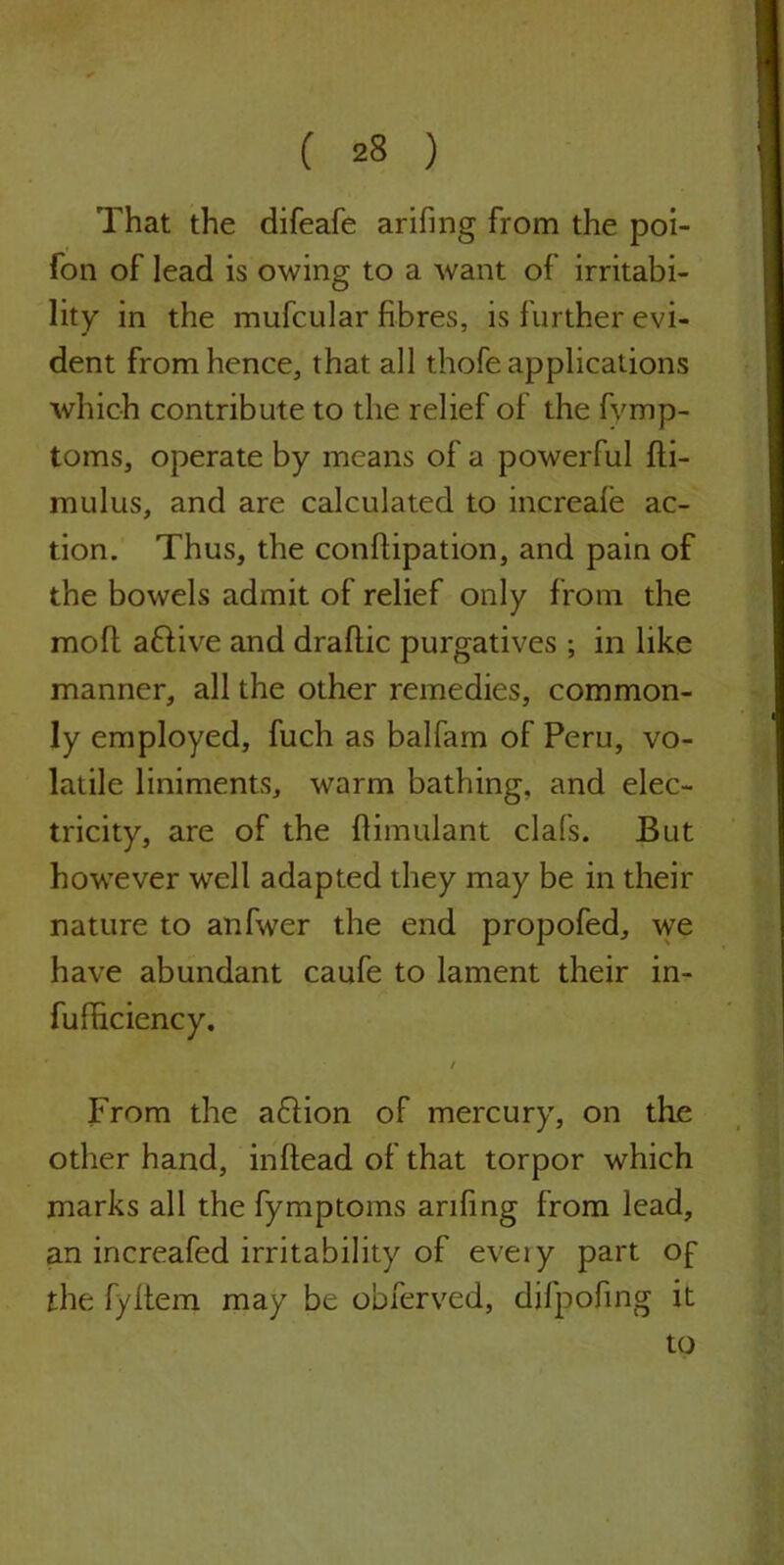 That the difeafe arifing from the poi- fon of lead is owing to a want of irritabi- lity in the mufcular fibres, is further evi- dent from hence, that all thofe applications which contribute to the relief of the fvmp- toms, operate by means of a powerful fti- mulus, and are calculated to increale ac- tion. Thus, the conftipation, and pain of the bowels admit of relief only from the moft aftive and draftic purgatives ; in like manner, all the other remedies, common- ly employed, fuch as balfam of Peru, vo- latile liniments, warm bathing, and elec- tricity, are of the flimulant clafs. But however well adapted they may be in their nature to anfwer the end propofed, we have abundant caufe to lament their in- fufficiency. From the aftion of mercury, on the other hand, inflead of that torpor which marks all the fymptoms arifing from lead, an increafed irritability of eveiy part of the fyltem may be obferved, difpofing it to